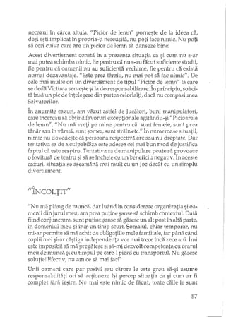 necazul în cârca altuia. "Picior de len'L1'l"porneste de la ideea
desi esti implicat în propria-ti nereusita, nu poti face nimic. Nu poti
sa ceri cuiva care are un picior de lemn sa.danseze bine!
Acest divertisment consta în a prezenta situatia ca si cum nu s-ar
mai putea schimba nimic, fiepentru ca nu s-au facut suficiente studii,
fie pentru ca oamenii nu au suficienta vechime, fie pentru ca exista
numai dezavantaje. "Este prea tâxzlu.,nu mai pot sa fac nimic". De
cele mai IlYlllteori un divertisment de tipul "Picior de lemn" la care
se deda Victima serveste sila de-responsabiHzare. În principiu, solici-
ta însa un pic de întelegere din partea celorlalti, daca nu compasiunea
Sa.lvatorilor.
In anulnite caz1J:ri,alr1. ~vazutastfel d~e]tlcatori; bll111.ITlanipulatori,r
care încercau sa favoruri exceptionale agitându-si "Picioarele
de lemn". "Nu ma vreti pe nune pentru ca: sunt femeie,' sunt prea. - A
târtar sau ît1-:".;ârsta"sunt sOI11er,sucnt sh~ainetc.JJ In 11llrneroase
nimic nu dovedeste ca persoana respectiva are sau nu dreptate. Dar
tentativa sa de a cdpabiliza este adesea cel mai bun nlOd de justifica
faptul ca este respins. Tentativa sa de manipulare poate sa provoace
o lovitura de teatru si sa se încheie cu un beneficiu negativ. În aceste
cazuri, situatia se aseamana mai mult cu un Joc decât cu un simplu
di'/ertisn-~ellt.
,!It;;:. r
"" P Tr-""LTT'TF fALJ I".,.'J . .1l
"Nu ma plâng de l1l.unca,dar luâ.nd în considerare organizatia si oa-
lTteniidin jurul meu, am prea sanse sa schimb contextul. Data
fiind conjul1chlra,stmt putine sanse sa gasesc un alt post în alta parte,
în dorneniul meu si într-un tirnp scurt. Sorrtajul, chiar temporar, nu
mi-ar permite sa ma adlit de obligatiile mele familiale, iar pâna când
copiii Inei si-ar câstiga independenta vor mai trece înca zece ani. îmi'"'- ~ ""' -......' -'- :;
este imposibil sa ma pregatesc si sii-mi dezvolt competenta cu oraml
meu de munca si cu timpul pe care-l pierd cu transportul. Nu gasesc
solutie! Efectiv, nu am ce S6. mai fad"
Unii oameni care par pasivi sau carora le este greu sa-si asume
responsabilitati ori sa actioneze îsi percep situatia ca si cum ar fi
complet fara iesire. N: mai este nil-niede facut, toate caile le sunt
57
 