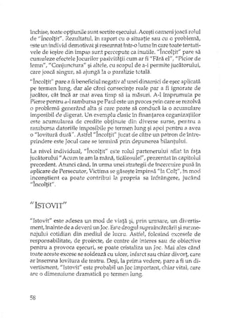 închise, toate optiu..rillesunt sortite esecului. Acesti oameri joaca rolul
de "Încoltit". Rezultatul, în raport cu o situatie sau cu o problema,
este lli'l. individ demotivat siresel1:matî11tr-olume în care toate tentati-
vele de iesire din impas sunt percepute ca inutile. "Încoltit" pare sa
cunmleze efectele Jocurilor pasivitatii cum ar fi "Para el"! "Pidor de
lemn", "Conjunctura" si altele, cu scopul de a··ipermite jucatorului,
care joaca singur, sa ajunga la o paralizie totala.
"Încoltit" pare a fi beneficiul negativ al unei dinawici de esec aplicata
pe termen lungi dar ale carei consecinte reale par a fi ignorate de
jucator, cât înca ar mai avea timp sa ia masuri. A-l împrumuta pe
PieTrepentru a-lrambursa pe Paul este un proces prin care se rezolva
o problema generând alta si care poate sa conduca la o acumulare
imposibil de digerat. Un exemplu clasic1.'1 finantarea organizatiilor
este acumularea de credite obtinute din diverse surse, pentru a
rambursa datoriile impositrile pe termen lung si apoi pentru a avea
o "lovitura duraif• Astfel "Incoltit" jucat de catre un patron de înh<e-
prindere este Jocul care se ter:rninaprin depunerea bilantului.
. l' .. , 1 "A ,. fi • l' , . .Cf A C
La mve mdlVlQUa, Incoitit este ro Ul partenerUlUI alIat m. rata
jucatorului" Acum te am la mâna/ ticalosulet / prezentat în capitolul
precedent. Atunci când, în urma unei strategii de încercuire pusa în
aplicare de Persecutor, Victima se gaseste împinsa "la Colt", în mod
:ll}constient ea poate contribui la propria sa înfrângere, jucând
"Incoltit",
"ISTOVIT"
f/Istovit" este adesea un mod de viata si, prin urmare, un divertis-
ment, înainte de a deveni 1ID Joc.Este drogul supraîndircarii sisu:rme-
l1J.juluicotidian din mediul de lucru. Astfel, folosind excesele de
responsabilitate, de proiecte, de centre de Interes sau de obiective
pentru a provoca esecuri, se poate cristaliza un Joc. Mai ales când
toate aceste excese se soldeaza cu ulcer, infarct sau chiar divort, care
ar însemna lovitura de teatru. Desi, la prima vedere,. pare a fi un di-
vertisment/ "Istovit" este probabil un Jac important, chiar vital, care
are o dimensiune dramatica pe termen lung,
58
 