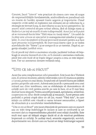 Concret, Jocull/Istovit" este practicat de cineva care vrea sa scape
de responsabilitatile fundamentale, scufundându-se paradoxal sub
un munte de lucrari, aparent foarte urgente si importante. Omul
respectiv evita. astfel sa exploreze noi domenii ori sa reflecteze la o
strategie pe termen lung, la dezvoltarea sa sau la noi perspective. Îsi
asumâ total controlul asupra rutinei zilnice, fara sa delege nimic si
fac2hldu-i pe toti sa creada ca este indispensabiL Acest Joc ar fi putut
sa se numeasca foarte bine I/Fara mine nu faceti nimicl/. Un astfel de
Jucator este adesea un specialist 'in managementul crizelor si urgen-
telor. fnoci inconstient el însusi provoaca tensiuni pentru a-si face
apoi prezenta indispensabila. Se enerveaza foarte usor (a se vedea
scandalurile din I/Scena") si se comporta ca un terorist. Dupa et ur-
genta situatiei justifica orice.
Ca sa poata iesi dintr-o asemenea situatie; jucatorul trebuie sa înte-
leaga ce anume încearca sa evite, ce îi creeaza o asemenea confuzie,
pâna într-atât încât sa se însele singur asupra a ceea ce este impor-
tant. Dar un asemenea demers reclama curaj.
"UTITP r"'E· 1 1T - A 1PA": CUT'T VI. 1.. ~ '-' . .1" .•1.. AJ... J.." ",) J_ li
Acest Joc este complementar celui precedent. Este jucat de o Victima
care, în primul moment, admite interventia cuiva în munca sa pentru
0.-1 putea persecuta mai târziu. Scopul este sa-I poata blama pe celalalt
pentru propriile sale erori. Adesea este jucat de o persoana ceva mai
retrasa sau chiar tematoare, care se straduieste sa demonstreze ca
ceilalti sunt de vina pentru erorile pe care le face, ca ar fi.mai bine
daca ar lucra singura. Pentru aceasta persoana, apropierea, schimbul,
cooperarea nu aduc decât complicatii si necazuri. Acest proces este
probabil o prima etapa catre un alt Joc, numit "Fara tine", în care
relatia cu celalalt este vazuta ca sursa tuturor necazurilor, a lipsei
de eficacitate si a rezultatelor nesatisfacatoare.
"Uite ce mi-ai facut!" este jucat câ_teodata de persoane care au muncit
sau au trait timp îndelungat în izolare si care se confrunta la un
moment dat cu responsabilitatea pastrarii unei relatii durabile. Este
mult mai usor sa traiesti singur decât sa ai de rezolvat probleme
îrnpreuna cu ceilalti. În acelasi mod, anumite organiz2tii, servicii,
departamente sau divizii care au lucrat un timp îndelungat separat
59
 