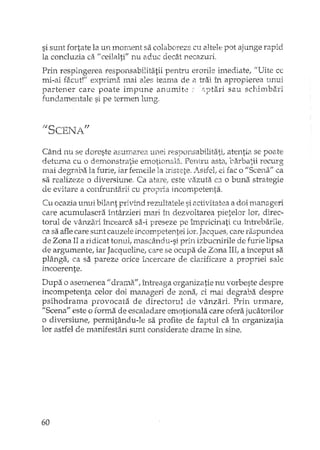 si sunt fortate la un mom.ent sa colaboreze cu altele pot ajunge rapid
la concluzia ca fi ceilalti" nu aduc decât necazuri,
Prin respingerea responsabilitatii pentru erorile imediate, "Uite ce
mi-ai facut!" exprima mai ales teama de a trai în apropierea unui
partener care poate impune anumite c,ptari sau schimbari
fundamentale si pe termen lung,
Când nu se doreste aSUJIarea unei responsabilitati, atentia se poate
detum.a cu o demonstratie emotionat:}, Pentru asta, barbatii recurg
mai degraba la furie, iar ferndle Ia tristete. /';..stfel,ei fac o "Scena" ca
sa realizeze o diversiune. Ca atare, este vazuta ca o buna strategie
de evitare a confrunti'irii cu propria incompetenta.
Cu ocazia unui bilant privind rezultatele si activitatea a doi m<u,ageri
care acumulasera întârzieri mari în dezvoltarea pietelor lor, direc-
torul de vânzari încearcii sa-i preseze pe împricinati cu întrebarile,
ca sa afle care sunt cauzele incornpetentei lor.Jacques; care raspundea
de Zona II a ridicat tonul, mascându-si prin izbucnirile de furie lipsa
de argumente! iar Jacqueline, care se ocupa de Zona III,a început sa
plânga, ca sa paTeze orice încercare de clarificare a propriei sale
incoerente.
Dupa o asemenea" drama", J:nr.ceagaorganizatie nu vorbeste despre
incompetenta celor doi manageri de zona; ci mai degraba despre
psihodrama provocata de directorul de vânzari. Prin unnare,
"Scena" este o forma de escaladare emotionala care ofera jucatorilor
o diversiune; permilându-le sa profite de faptul ca în organizatia
lor astfel de manifesti:î.risunt considerate drame în sine.
60
 