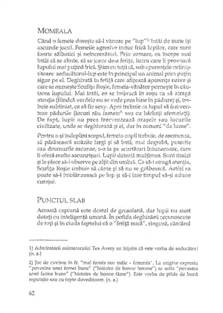 ~Jo~mALA
Când o femeie doreste sa-I vaneze pe "luptfl) înt:h de toate 1si
ascunde jocul. Femeile agresive induc frica 11.1piloy,.care sunt
foarte salbatici si nemcrezatoi'i. PrÎI1 ·urrrtarej ea Î11cepe rnai
întâi sa se alinte, sa se joace de-a fetita,. lucru care îi provoaca
lupului mai putina frica. Stim eli totii ca, sub 2'parentele nelinis-
titoare seducatorul-lup este in principal un animal pre8. putin
sigur pe el, Degl1izata în fetita care afi~eaza aparente naive si
care se numeste Scufita Rosie, remeia-v,inator porneste în cau-
tarea lupului. I!Iai întâi, ea se irnhraca în rosu ca sa atraga
atentia (fiindca verdele nu se vede prea bine î11 padure) si,. l-re-
buie subliniat, ca sa fie sexy. Apoi h'ebuie ca lupul sa hecven-
teze padurile (locuri rau ramate"' sau cu barbati afemeiati).
De fapt, lupii nu prea frecventeaza orasele sau locurile
civHizate, unde se deghizeaza si ei, dar în oameni "de lume".
Pentru il..si indeplL.'1iscopul; femeia-copil trebuie; de asemenea,
sa paraseasca stdzHe largi si sa bata, rnai degTaba, poteeile
sau drumurile ascunse,. s-o ia pe scurtaturi întunecoase, care
îi ofera multe ascunzisuri. Lupii detesta multimea. Sunt timizi
si le place sa-i observe pe altii din umbra ..Ca sa-i atragec atentia;
Scufita I{osie trebu5e sa câl1te si sa n.u se g:tabeasca. Astfel ea
poate sa-I imblânzeasdi pe lup si sa-i bse timpul sa-si adune
curajul.
PUNcrUL SLAB
Aceasta capcana este destul de gwsolal1a, dar lupii nu sunt
dotati cu inteligenta umana. În pofida deghizarii :recunoscute.:; ~"' .h Ll
de toti si în ciuda faptului ca o /f fetita mica", singura, cântând
1) Admiratorii Bmmatorului Tex Avery au înteles ca este varba de seducatori
(n. a.)
2) Joc de cuvinte în fI'. "mal fames sau mâle - fl'IThT,eS",La origine expresia
Jlpovestea unei femei bune" ("histoire de banne femrneJl) se scria "povestea
unei falme bune/! ("histaire de bOIule fâmeJl). Este vorba de pilde de bunEi
reputatie sau cu fapte doveditoare. (n. a.)
62
 