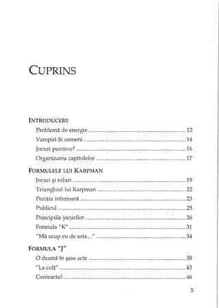 CUPRINS
INTRODUCERE
Problema de energie 12
Vampiri Si oameni 14
Jocuri pozItive? 16
Organizarea capitolelor 17
FORMULELE LUI KARPMAN
Jocuri si roluri 19
Triungrliullui Karpman " 22
Pozitia Lnferioara 23
Publicul 25
Principiile jocurilor 26
Formula "K" 31
"Ma ocup eu de asta " 34
FORMULA i'J"
O drama în sase acte 38
"La colt" 43
Contractul 46
5
 
