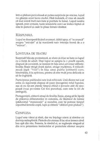 într-o padure periculoasa ar putea surprinde pe oricine, lupul
nu gaseste acest lucru ciudat. Fara îndoiala, el vrea sa creada
ca mai exista înca naivitate si puritate la femei. Lupul nostru
ignora, prin urmare, toate semnalele care i-ar indica faptul ca
este în pericol si cade în plasa femeii-vânator.
RAsPUNSUL
Lupul se descopera facfuld avansuri. Altfel spus, el" se arunca"
asupra fi micutei" si îsi manifesta naiv intentia ferma de a o
flmâncafl.
LOVITURA DE TEATRU
Surpriza! Micuta protesteaza, se zbate si chiar se bate cu lupul
cu o forta de adult. Desi lupul se astepta la o prada usoara,
dispusa sa consimta, se h'ezeste în fata unui adversar salbatic.
Scufita Rosie striga dupa ajutor, atrage multimea, îl ridiculi-
zeaza (tipa "Viol") în fata unui public (cititorii) care,
bineînteles, îi ia ap2îxareal pentru ca este mult prea delicata ca
sa fie înghitita.
Participarea publicului este însa echivoca. Unii dintre noi s-ar
arata cu siguranta dispusi sa joace (incognito) rolullupului,
asa ca nu ne-am pierde timpul citind o poveste atât de siro-
poasa (vezi povestea Cei trei purcelusi, care este la fel de
ambigua).
Protagonistii, cititorii atrasi de Scufita Rosie, ajung sa fie lipsiti
de placerea eliberatorilor in extremis, de hlietorul de lemne
(padurarul fi cumsecade" si moralist, care îsi petrece timpul
separând femeile-copil, Jupii sicititorii fi caIatari prin paduri").
CONFUZIA
Lupul este vânat si ranit, dar nu întelege nimic si ramâne cu
dorinta neîmplinita. Pietrele din stomac îl fac sa se înnece când
bea apa din râu. Femeia, la rândul ei, se regaseste singura si
din neu prizoniera instinctelor ei proiectate efemer asupra
63
 