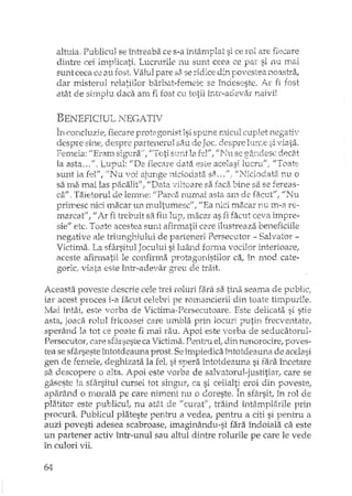 altuia, Publicul se întreaba ce s-a intâmDlat si ce rol are fiecarel '
dintre cei inlplicati. Lucrurile nu sunt ceea ce par si nu rnai
sunt ceea ce au rost. ValuJ pare sa se ~'idice din povestea noastra,
dar misterul relatiilor barbat-femeiE: se îndeseste, Ar fi fost
atât de sirnplu daca am fi rost cu totii Îi,tl'-ad2Val' naivi!
BENEFICIUL j".JECATIV
1"1'1rnrtclU"'7io l'ip~c'1'ep'l'nb,o-onu'''HS'l' enn"lP -r11'C1"t1''""n1er Il0~'a.~+;""- ".,,-, __ ~4-""1 .•.•••.•,_C1__ "~'L l.-C,t) -'- '-'''' ~3 :.Jk" '-";.3_1- ••..• .J..A. - LV • .t"'-.- .L"-6 •...•..-
despre sine,"despre partenerul sau de Joc' despre InrLe si viata.
Fen1eia: IfE~Tanl.si~--,1ra;/1jJ'1'"'otisurd la fel'/; J/J'<hl se decât
la asta ... !l. "L11ptll: Il-De fiecare data eS"l:e acelasi lucruf/; U'ToatE-
sunt la fel", IINu voi ajunge niciodata siL ,".,1I1',Tidodata. nu o
sa lTLa~m.ai las pacalitff f "I)ata viitoa.re sa faca bine sa se fereas~
caII. Tiiietorui de lerrtIle: ItI)arca nun-tai asta an1 ele fa.Cl:tlf f "i'Ju
primesc nici Inacar un multumesc!!, "Ea nici macar rm m-a re-
marcat", 1/ Ar fi trebuit sa fiu lup, macm~ as fi facut ceva impre-
sie" etc, Toate acestea sunt afirmatii care ilustreaza beneficiile
negative ale triunghiului de parteneri Persecutat - Salvator -
Victima, La sfârsitul Jocului si luând forma vocilor interioare,
aceste afirmatii le confirma protagonistilor caI în mod cate-
goric, viata este într-adevar greu de trait.
Aceasta poveste descrie cele trei roluri fara sa tina seama de public;
iar acest proces i-a facut celebri pe romancierii din toate timpurile.
Mai întâi, este iarba de Victima·,Pel'secutoare. Este delicata si stie
asta, joaca rolul fricoasei care umbla prin locuri putin frecventare,
sperând la tot ce poate fi mai rau. Apoi este vorba de seducatorul-
Persecutor" care sfârseste ca Victima. Penh"u el; din nenorocire, poves-
tea se sfârseste întotdeauna prost, Se împiedica întotdeauna de acelasi
gen de femeie; deghizata la fel" si sperEi întotdeauna si fara încetare
sEidescopere o alta. Apoi este vorba de salvatorul-justitiar,. care se
gaseste la sfârsitul cursei tot singur, ca si ceilalti eroi din poveste,
aparâ,nd o rnorala pe care nimeni nu o doreste. În sfârsit, in rol de
platitor este publicul,. nu at2,t de II cmaf"l traind întâmplarile prin
procura. Publicul plateste pentru a vedea, pentru a citi si pentru a
auzi povesti adesea scabroase, imaginându-si fara îndoiala ca este
un partener activ într-unul sau altul dintre rolurile pe care le vede
în culori vii.
64
 