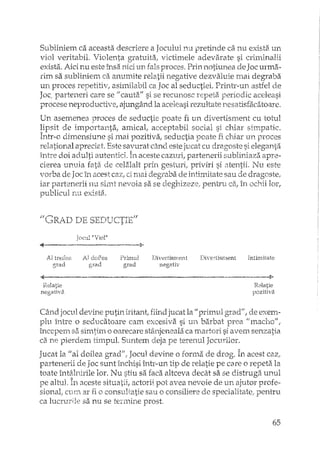 Subliniem ca aceasta descriere a Jocului nu pretinde ca nu exista un
viol veritabil. Violenta gratuita, victimele adevarate si criminalii
exista. Aici nu este însa nici un proces. Prin notiune a de Joc urma-
rim sa subliniem ca anumite relatii negative dezvaluie rnai degraba
un proces repetitiv/ asimUabil ca Joc al seductiei. Printr-un astfel d.e
Joc. parteneri care se /1 cauta" si se recunosc repeta periodic aceleasi
procese neproductive, ajungând la aceleasi rezultate nesatisfacatoare.
Un asemenea proces de seductie poate fi un divertisment cu totul
lipsit de importanta, amical, acceptabil social si chiar simpatic.
Într-o dimensiune si mai pozitiva, seductia poate fi driar un proces
reJational apreciat. Este savurat când este jucat cu dragoste si eleganta
intre doi adulti autentici. În aceste cazuri, partenerii subliniaza apre-
cierea unuia fata de celalalt prin gesturi, priviri si atentii. Nu este
vorba de Jac în acest caz, ci mai degraba de intimitate sau dragoste,
iar partenerii nu sirat nevoia sa se deghizez'2, pent-ru în lor,
publicul nu exista.
II t"""R ' "-1 'D':;::; ,4:;::;nTTf'TP-:fI',,3. A.U ' L ;::).u,-' ,_,,~ , ~D
..•
AI treueze
grad
JOC-lII1Violl!
iJ doilea
grad
1;0>
Primul
grad
Ij'ivertisnlent
negativ
DivertiS1l1ent Intin1itate
~-------~~---.--.------------,~--~--.- ..--'--~-l>-
Relatie
negath'a.
Relatie
pozitiva
Când jocul devine putin iritant! jucat la primlul grad", de exem-
plu între o seducatoare cam excesiva si un barbat "maerto",
începern sa simtim o oarecare stânjeneala ca si avem senzatia
ca ne pierdem tinl.pul. Suntem deja pe terenul Jocurilor.
Jucat la "al doilea grad", Jocul devine o forma de drog. In acest caz;
partenerii de Joc sunt închisi într-un tip de relatie pe core o repeta la
toate întâll1,irile lor. Nu stiu sa faca altceva decât sa se distruga unul
pe altul. În aceste situatii, actorii pot avea nevoie de un ajutor profe-
sionat cum ar fi o consultatie sau o consiliere de specialitate, pentru
ca lucrurile sa nu se tennine prost.
65
 