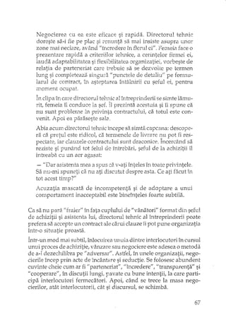 Negocierea cu ea este eficace si rapida. Directorul tehnic
doreste si'i-ifie pe plac si renunta sa mai insiste asupra unor
zone mai nedare, având //încredere în tlerul ci//,Femeia face o
prezentare rapida a criteriilor tel11,ice,a cerintelor firmei ei,
lauda adaptabihtatea si flexibilitatea organizatiei; vorbeste de
relatia de parteneriat care trebuie sa se dezvolte pe termen
lung si completeaza singura "punctele de detaliu!! pe formu-
larul de contract, in asteptarea întâlnirE cu seful pentru
lT10TI1e:nt ocupat
clipa în care directorul tehuc al întreprirlderii se simte larnu-
rit, femeia îl conduce la sef. Îl prezint~_acestuia si îi spune ca
nu sunt probleme in privinta contractului, ca totul este con-
venit. Apoi ea paraseste sala.
Abia acum directorul tehnic începe sa simta capcana: descope-
v v .' • ,. , v " l' '.ra ca prqul este 1"101co1,ca termenele o.e nrrare r:u pot i:1 res-
IJectatei iar clatlzele contractului Sl111t draconice. Incercând sa
reziste si punâ,nd tot felul de întrebari, seful de la achizitii îl
înh'eaba cu un aer agasat:
- IIDar asistenta mea a spus ci'i v-ati înteles în toate privintele,
Sa nu-mi spuneti ca nu ati discutat despre asta. Ce ati facut în
tot acest tin1D?"'-
i',cuzatia mascata de incompetenta si de adoptare a unUl
comportament inacceptabil este bineînteles foarte subtila.
Ca sa nu para "fraier" în fata cuplului de livânatorill format seful
de achizitii si asistenta lui, teru,ic al întreprinderii poate
prefera S3, accepte un contract ale carui clauze îi pot pune organizatia
într-o situatie proasta.
Într-un mod mai subtil, înlocuirea unuia dintre interlocutori în cursul
unui proces de ac"hizitie,vânzare sau negociere este adesea o metoda
de a-l dezechilibra pe liadversarli. Astfel, în unele organizatii, nego-
cierile încep prin acte de incântare si seductie. Se folosesc abundent
cuvinte cheie eUInar fi "parteneriat", lIîncrederell, IItransparenta" si
II cooperare", în discutii lungi, pavate cu bune intentii, la care parti-
cipa interiocutori fermecatori. Apoi, când se trece la masa nego-
cierilor, atât interlocutorii, cât si discursul, se schimba.
67
 