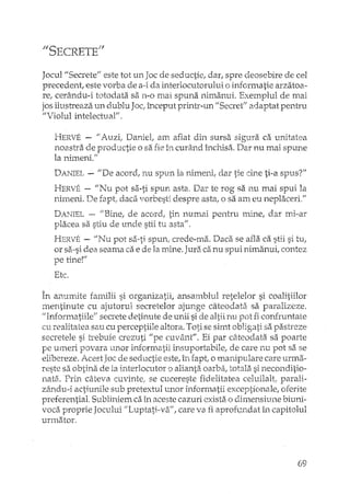 "5ECRETElf
Jocul "Secrete'; este tot un Joc de seductie, dar, spre deosebire de cel
precedent, este vorba de a-i da interlocutorului o informatie arzatoa-
re, cerându-i totodata sa TI-O mai spuna nimanui. Exemplul de mai
jos ilustreaza 1.ill dublu Joc;început printr-un "Secret" adaptat pentru
"VioIul intelectui3Y.
HERVE - "Auzi; Daniet am aflat din sursa sigura ca unitatea
noastra de productie o sa fie în curând închisa. Dar nu mai spune
la nimeni."
DANIEL- IIDe acord; nu spun la nimeni, dar tie cine ti-a spus?"
HERVf: - "Nu pot sa-ti spun asta. Dar te rog sa nu mai spui la
nimeni. De rapt..daca vorbesti despre asta, o sa am eu neplaceri."
DANIEL-- JJBine, de acord, tin numai pentru mine, dar mi-ar
placea sa sJdude unde stii tu. asta".
HERVE - IfNu pot sa-ti spun, crede-lT1a.Daca se afla ca stii si tu,
or sa-si dea seama ca e de la mine. Jura ca nu spui nimanui, contez
pe tinerI
Etc.
În anumite ram.ilii si organizatii, ansamblul retelelor si coalitiilor
mentinute cu ajutorul secretelor ajunge câteodata. sa pal"alizeze.
"Informatiile" secrete depnute de unii si de nu fi confruntare
cu reahtatea sau cu perceptiile altora. Toti se simt obligati sa pastreze
secretele si h~ebuiecrezuti "pe cuvânt". Ei par câteodata sa poarte
pe umeri povara unor informatii insuportabile, de care nu pot sa se
elibereze. Acest Joc de seductie este, în fapt, o manipulare care urmzi-
reste sa obtina de la interlocutor o alianta oarba; totala si neconditio-
nata. Prin câteva cuvintel se cucereste fidelitatea celuilalt; parali-
zându-i actiunile sub pretextul unor informatii exceptionale, oferîte
preferential. Subliniem caîn aceste cazuri exista o dimensi1..lnebiuni-
voca proprie Jocului 11Luptati-va" , care va fi aproh~ndat în capitolul
unnator.
69
 