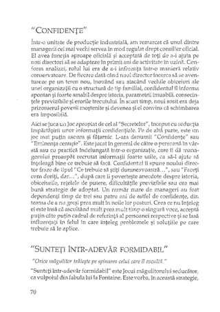nCONF'IDENTEff
Într-o uniti?,te de productie industriala, am remarcat ca unul dintre
managerii cei mai vechi servea în mod regulat drept consilier oficial.
El avea functia aproape oficiala si acceptata de toti de a-i ajuta pe
noii di:rectmi sa se adapteze în priITdi ani de activitate in uzine.. Con-
fonn analizei! rolul lui era de a-i influenta întT-o maniera relativ
conservatoare, De fiecare data când noul director încerca sa se aven-
tureze pe un teTen nou, inovând sau atacând vechile obiceiuri ale
unei organizatii cu o sh'uctura de tip familial, coniidentul îl infonna
spontan si foarte amabil despre istoria, parametrii imuabi1i ..consecii,,·
tele previzibile si erorile trecutLLluL În scurt timp! noul sosit era deja
prizonierul poverii raostenite si devenea si el convins ca schimbarea
era imposibila.
Aici se juca un Joc apropiat de cel al !/Secretelor", început cu seductia
împadasirii unor informatii confidentiale, Pe de aIta parte, este un
mai putin ascuns si fatarnic L-am denumit "Confidente" sau
cenusie", Este jucat în general de catre o persoana în vâr-
sta sau cu practica îndelungata într-o organizatieI care iida rnana-
proaspiH recrutat informa.tii foarte utile, ca sa-I ajute sa
îIllt('le'a~~abine ce trebuie sa faca. Confidentul îi spune noului direc-
tor de tipul /iCe trebuie sa stiti dumneavoastra ... ", sau I'Faceti
ctlm doriti, dar. ..nl dupa care iipovesteste anecdote despre istoria,
obiceiurile, retelele de putere, dificultatile previzibile sau cea mai
strategie de adoptat. Un numar mare de ll'1anageri au fost
dependenti hlnp de trei sau patru ard de astfel de conHdente, din
teama de a nu g'Lesi prea mult in noile lor postu.rÎ. Ceea ce nu înteleg
ei este însa ca ascvltând mult prea mult o singura voce, accepta
putin câte putin cadrul de referinta al persoanei respective si se lasa
influentati în felul în care înteleg problemele si solutiile pe care
h'cbuie sa le aplice,
IJSUNTKfI ÎNTR-ADEVAR FORMIDABIL"
"Orice magulitor traieste pe spinarea celui care îl asculta."
"Sunteti într-adevar rormidabil" este Jocul magulitorulvi seducator,
ca vulpoiul din fabula lui la Fontah'le. Este vorba, în aceasta strategie!
70
 