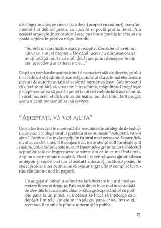 de a îngenunchea pe Ch'1eVa(sau de a-l acoperi cu cadouri), transfor-
mându-l în debitor pentru ca apoi sa se poata profita de el, Prin
aceasta strategie, interlocutorul este pus Într-o pozitie în care sa nu
poata actiona împotriva magulitorului.
"Sunteti un conducator asa de receptiv. Consider ca aveti un
adevarat simt al dreptatii. De când lucrez cu dur.nneavoastra
m..ati învatat mult mai mult decât am putut descoperi în toti
anii precedenti ai carierei mele ..."
Dupa un bom.bardament SUSth'1Utde aprecieri atât de directe, sefului
îi va fi dificil sa-i administreze mzigulitorului sau cele mai elementare
masuri de autoritate, fara sa se simta întrucâtva jenat Sub pretextul
ca ofera totul fara sa vrea nimic în schimb, magulitorui pregateste
ge fapt terenul ca sa poata apoi sa ia tot ce··itrebuie fara nici o limita.
In acel nl0ment, el da lovitura de teatru: am dat totul, fi3.rapreget,
acum a venit momentul sa ma servesc.
t/A.STEPTATli vA VOI AJUTAf!
Un alt Jocîncadrat în manipularile rezultate din strategiile de seduc-
tie este cel al culegatorului prefacut si se numeste" Asteptati! va voi
ajuta!!.Jucatorul seînvârte grijuliu în jurul unei persoane. Se sacrifica,
nu alta! ca sa-I ajute, îI înconjoal"acu toate atentiile, îl însoteste si il
sustine. Solicitudinile sale nu sunt bineînteles gratuite! iar În obiectul
actiunilor sale de împresurare se simte din ce în ce mai îndatorat
desi nu a cerut nirillc niciodata. Daca ise refuza acest ajutor adesea
ambiguu si superficial (iar câteodata sufocant)! jucatorul poate! fie
sa-ireproseze interlocutorului ca este un ingrat, fie sa complice lucru-
rile, cautându-i nod în papura.
Un angajat al biroului se înv3.rtefara incetare în jurul unei se-
cretare tinere si dragute. Fata este din ceîn ce mai incornodata
de atentiile lui insistente, chiar pisaloage. Suportându-l cu poli-
t'2te pâna la un punct, ea încearca sa-I faca sa înteleaga ca a
depasit limitele. Junele nu întelege, pâna când! într-o zi!
secretara îl trimite la plimbare ferm si în public.
71
 