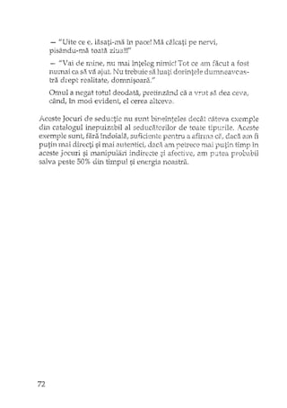 - I/Uitc ce e, lasati-ma în pace! Ma calcati pe nervi,
oisându-ma toata ziua!!!""
- "Vai de mine, nu mai înteleg nimic! Tot ce am facut a fost
numai ca sa va aji.1t. Nu trebuie sa luati dorintele dumneaveas-
i.Ta drept realitate, dom ...nisoara.//
Omul a negat totuJ deodata,. pretinzâc"'1d ca a vrut sa dea ceva,.
când, în mod evident, el cerea altceva,
Aceste Jocuri de seductie nu sunt bineînteles decât câteva exexnple
din catalogul inepuizabil al seduciHorilor de toate tipurile. Aceste
exemple suntl fara îndoiala, suficiente pentru a afinna ce.! daca am fi
putin mai directi si mai autentici, daca am petrece mai putin timp în
aceste Jocuri si manipulari indirecte si afectivel am probabil
salva peste 50% d.in thr.pul si energia noastra.
72
 