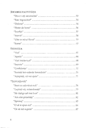 JOCURILE PASJVITATH
"De-a v-a.ti
"Este
"Picior de lemn" ,,,....,,.,,...,,
"Incoltit"
J,/ Isto'rit,tl , " 0 •• '0 ," ••
"Uite ce mi-ai facut!'"
f.fScen.an
SmJUCTIA
"Viol' .....
,.. ",_.... ,.... ,,5(J
,.54
.56
~~.
'0'" "" •...'/
............................. , , 58
..• ,., •••.•••.••• ' ••••••••• ,' •• _.•••••••••••••••••• , ••••••• h,C1
60
/iApaticif ••••••••••••••••••• " •••••••••••••••••••••••••••••••••••.••••••••••
in.telectual" .'0 .•••••••••••
...66
. 68
j1SeCI·etE.~tf .. "., , , .. , " ,._, , . .., _ , '" , ".' 6~}
II Co_nfi(leIl-tc,.'1 .... 0.0. _••• "", ...•• , 0.0 •••••• , •• , ••• __••• , 0",'0.00.0. '_"0_.< ••••••••••••••• ,." •• ;fO
'Sunteti întl-adevar formidabil" 7U
IJl_steptatÎi va voi a.jlltafl •o ••• , •• ,. •• ,. _••••••• ' ••• 'u •••• _••• , ••• 0' .••••• o, , •••••••••••• 7~
"S'urit cu adevarat ••• , ••••••••••• o •••••••••••••••••••••••••••••••••••• 76
subordonati!" " , .. 79
liSa cel mai bUl1" •••••••••• , •••••••• 0 •••••• 00 ••••••••••• , •••••••••••••••••••• 81
"Am alte prioritati" " "
r:f"'),
•.•••••••.. i)L..
"S' 'Il:r'ltJn.âJ' ~ , _,.., o ••• " ••••• , •••••• , •• <." o., •••••• " •. ,_., ••• 83,
fie) sa te spun eu!" .." 0 ••••••••••••••••••••••••••••••••••••••••••• 8.4:
fiOr sa ma reg:retef,' " •••••••••••••••••••••••••••••••••••••••••••••••••••••••••••••••••••••• 87"-.1'
6
 