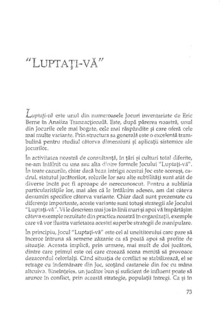 1/1 UP"'!J TT,= 'VAv nL.I "'- 1.1.4l t 1. },.
T . t' v, 1 1' 1 J ' . " ~.Lupta,z-va eStE UELh (,m nurrtel'oase e ocun mventanate de bnc
Berne în Analiza Tranzactionala. Este, dupa parerea noastra ..
din Jocurile cele mai bogate, cele mai rasp§cndite si care ofera cele
mai rnulte variante. Prb.'1structura sa generala este o excelenta tram,"
bulina pentru studiul ciHorva dimensiul'i si aplicatii sistemice ale
Jocurilor.
T ~"tI"';t '.:>~ 1'. t-?;-' , ~,.'" "~'" tV 'i, tV1'" ,"o ']tI'" t L 1In c,,_ .,,,,al,,ct "oas'la Ge Lon,.Uh.~n~a,.11, .â.l. '{1cu, .,,11 o,aL
ne-am ÎIltsJnit cu una sau alta forn'1cle Jocului
În toate cazurile, chiar daca baza intrigli acestui Joc este aceeasi, ca-
drul, statutul jucatorilor, rolurile lor sau alte subtilita.ti sunt atât de
diverse încât pot fi aproape de nerecunoscut. Pentru a sublinia
particularitatile lor, mai ales ca le întâlnirn adesea, am dat câteva
denumiri specifice câtorva variante, Chiar cladi sunt prezentate cu
diferente importante, aceste variante sunt totusi strategii ale Jocului
f/Luptati-v2't", Vi le descriem în Ih"1iimari si apoi va împartasim
ce,teva exemple rezultate din practica. noastra în orgamizEitii,exemple
care va vor ilustra varietatea acestei superbe strategii de manipulare.
În principiu, Jocul ilLuptati-va/; este cel al uneltitorului care pare sa
încerce întruna sa semene zâzanie ca sa poata apoi sa profite de
situatie, Aceasta implica! prin urmare, mai mult de doi jucatori,
dintre care primul este cel care creeaza scena menita sa provoace
dezacordul celorlalti. C?,nd situatia de conflict se sta bilizeaza, el se
reh'age cu îndemânare din Joc, scotând castanele din foc cu mâna
altcuiv3. Binetnteles; un jucator bun si suficient de influent poate sa
arunce în conflict; prin aceasta strategie, populatii înh'egi. Ca si în
73
 