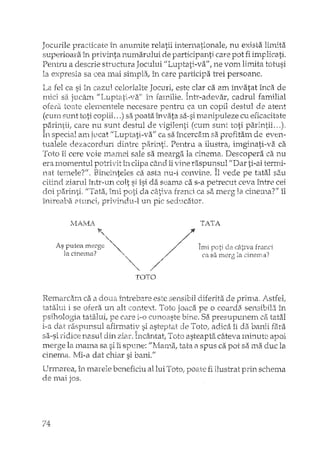 Jocurile practicate în anumite relatii internationale, nu exista limita
superioara 'in privinta numarului de participanti care pot fi implicati.
Pentru a descrie structura Jocului "Luptati-va", ne vom lirrJta totusi
la expresia sa cea mai simpla, în care participa trei persoane.
La fel ca si în cazul celorlalte Jocuri, est~ clar ca am învatat înca de
mici sa jucarn "Luptati-va" în familie. Intr-adevar, cadrul familial
toate elernentele necesare pentru ca un copil destul de atent
(euro sunt toti copiii ... ) sa poata învata sa-si mcmipuleze cu eficacitate
parintii, care nu sunt destul de vi oiJenti (cum sunt toti parJntii...),'fi<, " ~)"'- -  -" ;
In special amjvcat f'Luptati-va" ca sa încercam sa profitam de even-
tualele dezacorduri dintre parinti. Pentru a ilustra, imginati-vii ca
Toto îi cere voie mamei sale sa mearga la cinema. Descopera ca nu
era momentul potrivit în dipa când iivine raspunsul "Dar ti-ai tenni-• A
nat temele?"" Bineinteles ca asta nu-i C0l1Vll1.2. Il vede pe tatal sau
citind ziarul înh'-un colt sI îsi da seama ca s-a petrecut ceva între cei
doi parinti. "Tata, îmi poti da câtiva fra"nd ca S2, merg la cinema"?" îl
întreaba etunci, privindu ..·l un pic sedudî.tor.
~,,"
As putea merge "-la cinema? ,
" ',
"
// AIml" p.,,-, -le> r"''-i'"â f"~r"r;_.~U~l u(_~.~C!.~.l. ~ .l.U ~~A
// ca sa merg la C11181Yia (
/"
TOTO
Remarcam ca a doua înb'ebar2 este sensibil diferita de prima ..Astfel;
ise ofera un alt context. Tota joaca pe o coarda sensibiL} în
nsiholo?,ia tatalui, ve care i-o cunoaste bine. Sa DresuDunem ca tatal.f-'_ 1. - L J..
i-a dat raspunsul afirmativ si asteptat ele Toto, adica îi da banii fara
s.a-siridic~ nasul din ziar. Încântat, Tota asteapt2i câteva minute apoi
merge la mama sa si îi spune: "]vIama, tata ilspus ca pot sa ma duc la
cinema, ilIi-a dat chiar si oapi."
Unnarea, În m.arele beneficiu al lui Totor poate fi ilustrat prin schema
de mai jos.
74
 