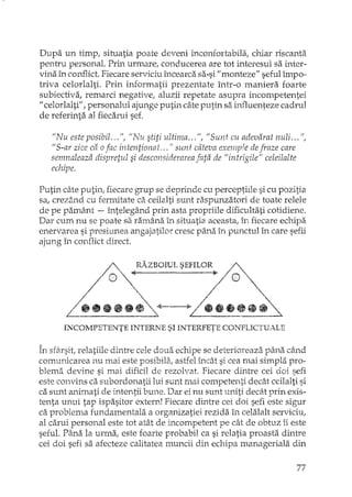 Dupa un timp, situatia poate deveni incomortabila, chiar riscanta
pentru personal. Prin urmare! conducerea are tot interesul sa inter-
vina în conflict. Fiecare serviciu încearca sa-si "monteze" seful împo-
triva celorlalti. Prin informatii prezentate într-o maniera foarte
subiectiva, remarci negative, aluzii repetate asupra incompetentei
"celorlalti", personalul ajunge putin câte putin sa.iruquenteze cadrul
de referinta al fiecarui sef.
"Nu este posibil." fI, "Nu stiti ultima,., fi, "Sunt cu adevarat nuli.,. fi,
"S-ar zice ca ofac intentionat" ," sunt câteva exemple de fTaze care
semnaleaza dispretul si desconsiderarea fi'lta de "intrigile" celeilalte
echipe,
Putin câte putin, fiecare grup se deprinde cu perceptiile si cu pozitia
sa, crezând cu fermitate ca ceilalti sunt raspunzatori de toate relele
de pe pamânt -- întelegând prin asta propriile dificultati cotidiene.
Dar cum nu se poate sa ramâna în situatia aceasta, în fiecare echipa
enervare a si presiunea angajatilor cresc pâna în punctul în care sefii
ajung în conflict direct.
Rl;'.ZBOIUL SEFILOR ~. /@'"
+-----10>// •••• ~ ~
~
~ .....INCOMPETENTE INTERNE SI INTERFETE CONFLICTUALE
În sfâ.rsit,relatiile dintre cele doua echipe se deterioreaza pâna când
comunicarea nu mai este posibili'i.,astfel încât si cea mai simpla pro-
blema devine si mai dificil de rezolvat. Fiecare dintre cei doi sefi
este convins ca subordonatii lui sunt rnai competenti decât ceilalti si
ca sunt animati de intentii bune. Dar ei nu sunt uniti decât prin exis-
tenta unui tap ispasitor extern! Fiecare dintre cei doi sefi este sigur
ca problema fundamentala a organizatiei rezida în celalalt serviciu,
al carui personal este tot atât de incompetent pe cât de obtuz îi este
sefuL Pâna la urma, este foarte probabil ca si relatia proasta dintre
cei doi sefi sa afecteze calitatea muncii din echipa manageriala din
7'7
 