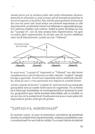 Aceste jocuri pot sa erodeze putin câte putin eficacitatea departa-
mentului în ansamblu si, prin urmare, pot sa înceapa sa actioneze la
un nivel superior al ierarhiei. Într-adevar! presupunând ca structura
din care fac parte cele doua echipe are contacte importante cu alte
departamente, problemele interne vor influenta cu siguranta (sinega-
tiv) calitatea relatiilor sale externe. Astfel se poate declansa un nou
Joc "Luptati-va", dar de data aceasta între departamente. Iar apoi
va h'ebui gasit responsabilul de divizie care sa rezolve conflictul
celor doua departamente, jucând un nou "Tribunal".
Dumneavoastra
sa rezolvati!
În acest mod, "Luptati-va" împreuna cu "Tribunal" sau alte Jocuri
complementare, pot sa actioneze ca niste vampiri, II sugând" energia
întregii organizatii. Acest lucru ilustreaza natura sistemica a Jocuri-
lor, tema pe care o vom aprofunda mai departe în aceasta lucrare.
Aceste variante aleJocului "Luptati-va" sunt mai mult sau mai putin
perceptibile într-un numar foarte mare de organizatii. Nu ar trebui
sa se înteleaga, bineînteles, ca numai personalul ar participa la acest
Joc, propulsând spre vârful ierarhiei dificultatile sale în relatiile cu
un serviciu de la acelasi nivel. Conducerea are si ea o mare parte din
raspunderea pentru acest gen de proces.
II LUPTATI-V A, SUBORDONATI!'f
În anumite cazuri, se pare ca personalul subordonat îsi manifesta
deschis, în relatiile inter-departamentale, antipatia sesizabila pe care
o manifesta sefiilor unii fata de ceilalti. Ca sicopiii fata de doi parinti
79
 