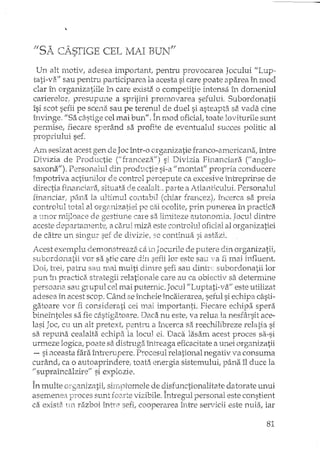 11r-;·7' r-" A (""TT"l-,,-r-t - - ..,.. , ,II
~A ,,-A~_di,,-,ECEL MA.! BUN
Un alt motiv, adesea important, penh"u provocarea Jocului "Lup--
tati-vEi" sau pentru participarea la acesta si care poate aparea în rnod
dar în organizatiile in care exista o competitie hYltensaîn domeniul
carierelor. presupune a sprijini promovarea sefului. Subordonatii
îsi scot sefii pe scenei sau pe terenul de duel si asteapta sa vada. cine
învinge. "Sa câstige cel mai bun". mod oficial, toate loviturile sunt
permise, fiecare sperând sa profite de eventualul succes politic al
propriului sef.
Am sesizat acest gen de Joc într-o organizatie franco-americana; Înh"e
Divizia de Productie Cfrancez,~/I) si Divizia financiara Canglo-
V") D ' 1 -1' 1" 1/ .!l • cisaxona .1 erSOlîcHUl cm DrOQt1ctleSI-a rJlOntat prop..na con' ucereJ. .-"" _
împotriva actiunilor de cont-rol percepute ca excesive întTeprinse de
elirectia fin.ar!c12n:a; situata cealalt_;. parte a ft~tlartticLllui.Persorlalul
fi11anciarf ]Jâll.a la UltilTt'ul COl1tabil (c11iar fraIlcez)/ îrlcerca sa preia
controlul total al org2~ruzcrtieilJe c::iiocolite, prin. pux)_erea în practica
a t1Tlor rnijloace de gesti1.1n_e care sa, lirniteze alltonOlyja, JacuI dintTe
aceste departarrlente/ a carui lyuza, este cO!1troh..11oficial alorgan.izatiei
de catre Ul1 si:ngLlr sef d.e divizie, se continlla :';1astEizi.
Acest exemplu demonstreaza ca in Joeurile de putere din organizatiil
stlbordonat-ii 'vor sa stie care (iiIl sefii lor este sau ~F'Et fi mai
DcriJ patru S~?UIl1ai multi d5:ntre sefi sau lor
pun în practice, strategii re'latiJI1Laiecare au ca obiectiv sa determine
persoana sau grupul cel rHai puternic. este utilizat
adesea în acest scop. Când se încheie ÎndiiE'Y2m::3; seful si câsti-
gatoare vor fi considerati cei n,-ai importanti. Fiecare spera
bineinteles sa fie c2cStigatoare. Daca nu este; va relua la llE:sfârsit ace-
lasi Jac, cu un alt pretext, pentru a încerca sa reechilibreze relatia si
sa repui1a cealalta echipa la locul el. Daca lasam acest proces sa-si
urmeze logica; poate sa.distruga întreaga eficacitate a unei organizatii
- si ilceasta fara înh"erupere. Procesul relational negativ va consuma
curând, ca o auto aprindere/ toata energia sistemului, pâna îl duce la
fi supraîncalzire" si explozie.
În multe orf:a.nizatii, sirrrDtome1e de disfunctionalitate datorate unui;-1 '" --'-- :.
asemenea pmces sunt f02xte vizibile. Întregu.l personal este constient
ca exista un razboi Llltre sefi; cooperarea între servicii este nula, iar
81
 