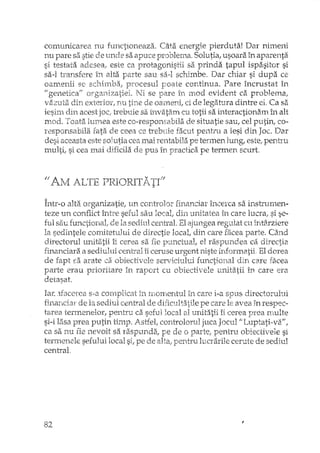 comunicarea nu functioneaza. Câta energie pierduta! Dar nimeni
nu pare sa stie de unde sa apuce problemcL Solutia, usoara în aparenta
si testata adesea: este ca protagonistii sa prinda tapul ispasitor si
sa-I transfere în alta parte sau sa-I schimbe. Dar chiar si dupa ce
oamenii se procesul poate continua. Pare încrustat în
I! genetica" Ni se pare iIi mod evident ca problema,
vazuta din exterior, nu tine de oameni, ci de legatL!ra dintre el. Ca sa
iesim din acest joc,.trebuie sa învatam cu totii sa interactionam h'l. alt
mod. Toata lumea este ca-responsabila de situatie sau, cel putin, co-
responsabila fata de ceea ce trebuie fa.cut pentru a iesi din Joc. Dar
desi aceasta este solutia cea mai rentabila pe termen lung, este, pentru
multi, si cea mai dificila de pus in practica pe termen scurt.
Într-o alta organizatie, un controlor financiar încerca sa inslrumen-
teze un conflict între seful sau local, din unitatea în care lucra, si se-
s~iu de la sediul central. Elajungea regulat cu întârziere
la sedintele comitetului de directie local, din care facea parte. Când
directorul unitatii iicerea sa fie punctual, el raspundea ca directia
financiara Ei. sediului central iiceruse urgent niste informatii El dorea
de fapt sa arate ca obiectivele serviciului functional din care facea
parte erau prioritare în raport cu obiectivele unitatii in care era
detasat.
Iafo :lfacerea s-a complicat in momentul în care i-a spus directorului
de la sediul central de dificult.3.tile pe care le avea fn respec-
tarea termenelor, pentru ca seful local al uni!:atijîi cerea prea rnulte
si-i lasa prea putin timp. Astfel, controlorul juca Jocul fiLuptati~vaII,
ca sa nu fie nevoit sa raspunda, de o parte, pentru obiectivele si
terJJ:lenf~lesefului local pe de pentru lucrarile cerute de sediul
central,
82
 
