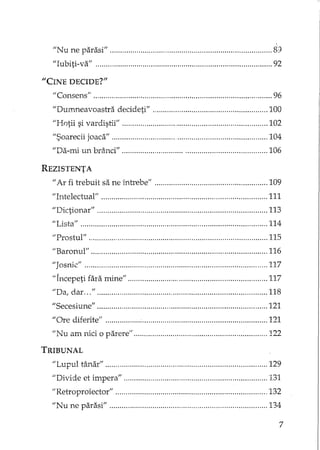 liN u ne parasi" , S':J
"Iubiti-va" 92
"CINE DECIDE?"
"Consens" , 96
"Durn..neavoastra decideti" 100
"Hotii si vardistii" 102
"Soarecii joaca" 104
"Da-mi un brânci" 106
REZISTENTA
"Ar fi trebuit sa ne înh'ebe" 109
"Intelectual'; 111
"Dictionar" 113
;,Lista" 114
"Prostul" ' 115
"Baronul" 116
"Josnic" 117
"Incepeti fara mine'; 117
"Da, dar " 118
"Secesiune" 121
"Ore diferite" 121
"Nu am nici o parere" 122
TRIBUNAL
"Lupul tânar" 129
"Divide et impera" 131
;;Retroproiector" 132
"Nu ne parasi" 134
7
 