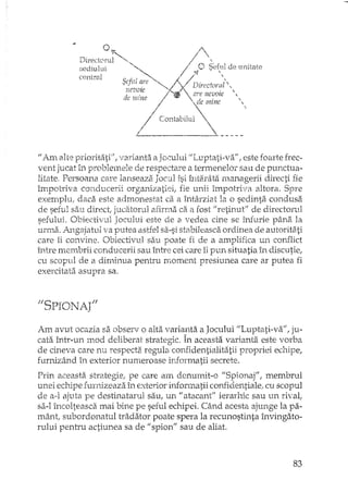 /
O /'. ;CabW, , (7'; SE'fulde un" ,e,
l '" / ~. "
Directeru '-~ "1 "d· 'U' Â / l'se lUl' l "D:nc'ora '.' • p (, ,
central Sefi!, ar,. ;1 ) are nevoie "
:.ieVOleo I li ~de mine 
dp mmv /
- , /
j' 1"'1 
Conta llltt, ~ _I __..L-.
1/ Am alte prioritati", varianta a Jocului "Luptati-va", este foarte frec-
vent jucat in problemele de respectare a termenelor sau de punctua-
litate. Persoana care lanseaza Jocul îsi întarâta managerii directi
îrnpotriva conducerii organizatiei, fie unii împotriva altora, Spre
exemplu, daca este admonestat ca il întârziat la o sedinta condusa
de seful sau direct, jucatorul afirma ca a fost IJretinutlJ de directorul
sefului. Obiectivul Jocului este de a vedea cine se înfurie pâna la
urma. Angajatul va putea astfel sa-si stabileasca ordinea de autorita.ti
care îi convine. Obiectivul sau poate fi de a amplifica un conflict
mJre membrii conducerii sau între cei care îi pun situatia în discutie,
cu scopul de a dir1linua pentru rnoment presiunea care ar putea fi
exercitata asupra sa.
"SPIONA('
Am avut ocazia sa observ o alta varianta a Jocului "Luptati-va", ju-
cata într-un mod deliberat strategic. În aceasta variantEi. este vorba
de cineva care nu respecta regula confidentialitatii propriei echipe,
furnizând in exterior numeroase informatii secrete.
Prin aceasta~ slTategie, pe care am denurnit-o "Spionaj", membrul
unei ecrdpe furnizeaza 1.n exterior infonnatii con:fidentiale, cu scopul
de a-l ajuta pe destinatarul sau, un "atacant" ierarhic sau un rival,
sa-I încolteasca mai bine pe seful echipei. Când acesta ajunge la pa-
mânt subordonatul tradator poate spera la recunostinta învingato-
mlui pentru actiune a sa de "spion" sau de aliat.
83
 