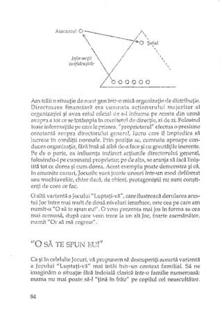 ,,,,,
Am trait o situatie de acest gen lJltr,o mica organizatie de distributie.
Directo,,:n"ea financiara era currmata actioTI"lrului H18,joritar al
mz'li].el si avea rolul oficial ele a-l :;nfOrlTla pe Elcesta din urma
a tot ce se întâmpla în cornitetnl de directie; zi de zi. Folosind
toate pe care le primea, ii proprietarul'! efechla o presiune
constanta aSVjpra directorului general, lucru care îl împiedica sa
luc}",eze în conditii normale, Prit"'1pozitia saf CUIT1J1ata aproape con-
organizatiei: fara insii sa aiba dt>a face si cu greutatile inerente.
Pe o parte, ea influenta indirect actiunile directorului general,
folosindu-l pe currmatul proprietar; pe de alta, se aranja sa faca linis-
tita tot CE dorea si cum dorea. Acest exemplu poate demonstra si ca,-
11.-t anumite cazuri, Jocurile sunt jucate uneori înh'-un mod deliberat
sau macrJavellic, chiar de obicei, protagonistii nu sunt consti-
ceea ce fac.
o varianta a Jocului "Luptati ..va", care ilustreaza derularea aces-
tui intre mai mult de doua niveluri ie1'arh1ce, este cea pe care am
numit-o li O sa te spun eur/. O vmn prezenta mai jos în forma sa cea
mai CC'lUUtla, dupa care vom trece la un alt Joc, foarte asemanator,
TI.LIymt "ar sa ma
Ca si în celelalte Jocuri, va propunem sa descoperiti aceasta varianta
a Jccului "Luptati-va" nui întâi înh,·un context familial. Sa ne
imaginam o situatie fara îndoiala clasica într··o familie numeroasa:
mama nu mai poate sa-I "tina în frâu" pe copilul cel neascultator.
84
 