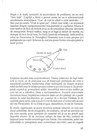 Dupa o zi dura, epuizata de acumularea de probleme, ea nu mai
"face fata", Copilul a facut o pozna mare, iar ea îi administreaza
urmatoarea amenintare: I'Las' ca vezi hl când o veni taica-tau ,..",
Sau mai pe scurt, "O sa te spun eu!". Când vine tatal, i se relateaza
imediat despre comportamentul insuportabil al copilului. Mama îi
cere tatalui sa faca de îndata ceva ca sa remedieze situatia devenita
de nesuportat. Bratul tatalut lung ca al legii si dirijat de mama, nu
doreste sa faca decât bine. În ciuda Husei de i:nformatii. tatal intra în"' L'" ,
rolul de Persecutor în Triunghiul Dramatic care îi este propus si-l
pedepseste pe copil. Schema de mai jos poate ilustra situatia pâna la
acest punct
~ _G Th~
/~:111..7·'i(Mama (2 "-. P
_ '0l,." "/ edeapsa
 t!JjJ ... "~ 1)
"AA) ~".-' (1§) / C"--~ W;l opilul dificil----
Urmarea Jocului este surprinzatoare. ~·Aamaintervine de fapt între
tata si copil, ca sa atenueze sau sa întrerup.?', pedeapsa pe care o
considera excesiva, inadecvata, chiar nedreapta. Ea începe sa joace
rolul de Salvator în relatia pe care a dorit-o si a declansat-o. Ea prote-
jeaza copilul si, procedând astfel,. descalifica interventia tatalui pe
care tot ea a stârnit-o, chiar a instrumentar-o, Aceasta interventie
dezvaluie brusc împartirea rolurilor între cei doi parinti: de o parte
mama în rolul Savatorului, pe punctul de a deveni Victima, si de
cealalta parte tatat care soseste în rol de Salvator al sotiei sale si care
devine Persecutor. El va sfârsi singur, descalificat, în rol de Victima.
În multe organizatii, se poate produce aceeasi schema, cu una sau
doua subtilitati. Sa ne imaginam, de exemplu, un sef de serviciu un
pic cam moale, prea apropiat de oamenii sai si cu un profil mai
degraba afectiv. El îsi conduce echipa de bine de rau, ezitând sa
impuna prea multe constrângeri sau limite. Din nefericire, seful are
dificultati cu pedepsirea unui subordonat razvratit, care de regula
85
 