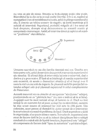 nu vrea sa stie de nimic Situatia se înrautatest~ putin câte putjn.
Razvratitul îsi ia din ce în ce mai multe libertati. Intr·,o zi, suparat si
nemaistiind cum sa restabileasca situatia, seful se plârlge superiorului
sau. Îi descrie un tablou excesiv de negativ, îsi arata neputinta si îi
solicita sa intervina, Superiorut probabil magulit ca is-a cerut sa
faca dreptate! doreste sa·-si demon,streze cu aceasta, ocazie si
cornpete~nta den.13I1ager. i).~stfel,el i11te:rV-Jne direct si rapid ca sa.rezol-
ve "problema" razvratitului.
Superiorul
Urrllarea searrla11a Ctl cea eli:n fan~dlia descrisa I'n.ai51180 '[)eschis S2~1
între de serviciu
sa'.1ierarhic. El afinna fatis ca lui este desi il
dorit-o si El. provocat»o. EI lasa sa,se înteleaga ca.reactia superiorului
este excesiva; ca acesta 21 eiJran'lati:u11 situatia. si ca el Î11S1;LSi n_~ar fi
mers în nici un caz atât de departe, Se plaseaza astfel h'l pozitia SaI va-
tomlui echipeI sale plaseaza superiorul D.l complernentar
de Persecutor,
Aceasta manevra are ca obiectiv sa recupereze echipei,
pozitionându»se ca lipa:rintde bun" care e indicat sa te ai
ingajatii SllI1tîn. moci na.tural eLIel, Daca au fost
tenta:ti la un rnoment sa oamenii
îsi dau acum seama ca lor este în Ellta parte, Din
nefericire, acest proces al chemarii iI1 urmat de o
în scurt··circuitnu rezolva problema de Daca se produce o data
în organizatie, el se adesea superiorul este
atras de fiecare data în ca sa ia rna.suri discipHnare într-o ecrdpa
condusa o mâna atât de lipsita ferrnitate". este "obl:gGt"
sa compenseze de fiecare data "lipsa de autoritate" a sefului echipei.
86
 