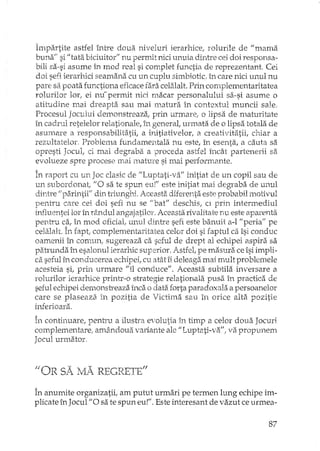 Împartite astfel între doua niveluri ierarhice/ rolurile de J/mama
buna" si fi tata biciuitor" nu pernut nici unuia dintre cei doi responsa-
bili sa-si asume în mod real si complet functia de reprezentant Cei
doi sefi ierarhici seamana cu un cuplu simbiotic in care nici unul nu
pare s~~poata functiona eficace fara celalalt. Prin complementaritatea
rolurilor lor, ei nu~permit nici macar personalului sa-si asume o
atitudine mai dreapta sau mai nmtura in contextul muncii sale.
Procesul Jocului demonstreaza, prin urmare" o lipsa de maturitate
în cadrul retelelor relationale, în generat urmata de o lipsa totala de
asumare a responsabilitatii, a initiativelor, a creativitatii, chiar a
rezultatelor Problerna fundamentala nu este, în esenta, a cauta sa
opresti Jocul, ci mai degraba a proceda astfel încât partenerii sa
evolueze spre procese rnai mature si mai performante.
În raport cu un Joc clasic de JiLuptati·va" initiat de un copil sau de
un subordonati '10 sa te spun eu!" este initiat mai degraba de unul
dintre /! pa.rintiill din triunghi. Aceasta diferenta este probabil motivul
pentru care cei doi sefi nu se "bat" deschis, el prin intermediul
Ln±1uenteilor în tândul angajatilor, Aceasta rivalitate nu este aparenta
pentru c~.,în mod oficiat unul dintre sefi este banuit a-l "peria" pe
celalalt. In faptl complementaritatea celor doi si faptul ca îsi conduc
oamenii în comun, sugereaza ca seful de drept al echipei aspira sa
patmnda în esalonul ierarhic superior. Astfel, pe masura ce îsi impli-
ca seful în conducerea echipei, cu atât îi deleaga mai mult problemele
acesteia si, prin urmare "il conduce". Aceasta. subtila inversare a
rolurilor ierarhice prinh'-o strategie relationala pustt în practica de
seful ecbpei demonsb:eaza înca o datEiforta paradoxala a persoanelor
care se plaseaza, în pozitia de Victima sau in orice alta pozitie
inferioara,
În continuare, pentru a ilustra evolutia în timp a celor doua Jocuri
complementare! amâ.nooua variante ale "Luptati-va", va propunem
Jocul urmator,
filO· D SX 1;r A Rh'rp"T,-,1I.l:. r1, ".VLt"1. LAJ -",-.LJ _. b
În anumite organizatii, am putut urmari pe termen lung echipe im-
plicate în Jocul "O sa te spun eu!". Este interesant de vazut ce urmea-
87
 