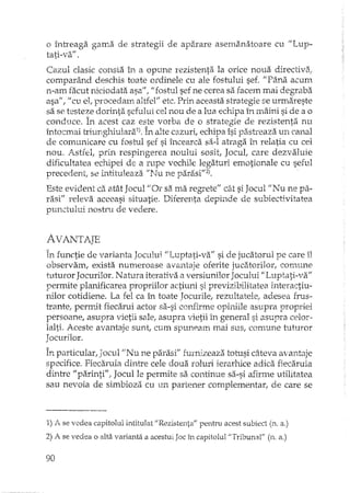 o întreaga gama de strategii de aparare asemanatoare cu "Lup_
tati-va" .
Cazul clasic consta h, a opune rezistenta la orice noua directiva:
comparând deschis toate ordinele cu ale fostului sef. "Pâna acum
n-am facut niciodata asa"f "fostul sef ne cerea sa facem mai degraba
asa", II cu elIprocedam altfel" etc. Prin aceasta strategie se urmareste
sa se testeze dorinta sefului cel nou de a lua echipa în rnâini si de a o
conduce. În acest caz eE!.tevorba de o strategie de rezistenta nu
înto::mai triunghiulara1), In alte cazuri, echipa îsi pash'eaza un canal
de comunicare cu fostl.1lsef si încearca sa-I atraga îIl relatia cu cel
nou. Astfel, prin respingerea noului sosit, Jocut care dezvaluie
dificultatea echipei de a rupe vechile legaturi emotionale cu seful
preceelent se intituleaza "Nu ne parasi"21.
Este evident ca atât Jocul "ar sa ma regrete" cât si Jocul ilNu ne pa-
rasill releva aceeasi situatie. DHerenta depinde de subiectivitatea
punctului nostru de vedere.
AVANTATE- "
În functie de varianta Jocului "Luptati-va" si de jucatorul pe care îl
observam, exista numeroase avantaje oferite jucatoriJorl comune
tuturor Jocurilor. Natura iterativa ilversiunilor Jocului "Luptati-va"
permite planificarea propriilor actiuni si previzihilitatea interactiu-
nilor cotidiene. La fel ca în toate Jocurile, rezultatele, adesea frus··
trante, permit fiecarui actor sa-si confirme opiniile asupra propriei
persoane, asupra vietii sale, asupra vietii în general si asupra celor-
lalti. Aceste avantaje suntl cum spuneam mai sus, con:mne p..ltuyor
Jocurilor.
În particularI Jocul tiNu ne parasi" furnizeaza totusi câteva avantaje
specifice. Fiecaruia dintre cele doua roluri ierarhice adica fiecaruia
dintre "parinti", Jocul le permite sa continue sa-si afirme utilitatea
sau nevoia de simbioza cu un partener complernentar, de care se
1) A se vedea capitolul intitulat "Rezistenta" pentru acest subiect (n. a.)
2) A se vedea o alta varianta a acestLliJoc în capitolul "Tribunal" (n. a.)
90
 