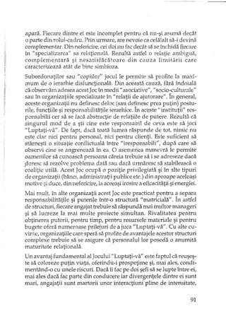 apara. Fiecare dintre ei este incomplet pentru ca nu-si aO';'.1madecât
o parte din rolul-cadru. Prin urmare, are nevoie ca celalalt sa-i devina
complementar. Din nefericirei cei doi nu fac decât sa se închida fiecare
în /1 specializarea" sa relationala. Rezulta astfel o relatie ambigua,
complementara si nesatisfacatoare din cauza limitarii care
caracterizeaza atât de bine simbioza.
Subordonatilor sau "copiilor" jocul le permite sa profite la maxi-
mum de o ierarhie disfunctionala. Din aceasta cauza, fara îndoiala
ca observarn adesea acest Jac în medii" asociative", "socio-culturale"
sau în orgardzatiile specializate în "relatii de ajutorare", În general,
aceste organizatii nu definesc deloc (sau definesc prea putin) postu-
rile, functiile si responsabilitatile ierarhice. În aceste "institutii" res-
ponsabilii cer sa se faca abstractie de relatiile de putere. Rezulta ca
singurul mod de a sti cine este responsabil de ceva este sa joci
"Luptati-va". De fapt, daca toata lumea raspunde de tot, nimic nu
este clar nici pentru personal, nici pentru clienti. Este suficient sa
stârnesti o situatie conflictuala între "iresponsabili", dupa care sa
observi cine se angreneaza în ea. O asernenea manevra le permite
oamenilor sa cunoasci:'ipersoana careia trebuie sa i se adreseze daca
,doresc sa rezolve problema data sau daca urmaresc sa stabileasca o
coalitie utila. Acest Joc ocupa o pozitie privilegiata si în alte tipuri
de organizatii (banci; admL."f11stratiipublice etc.) din aproape aceleasi
motive si duce, din nefericire, la aceeasiirosire a eficacitatii si energiei.
Mai mult; Ît'1 alte organizatii acest Joc este practicat pentru ~ separa
responsabilitatile si puterile într-o structura "matriciala". In astfel
de structuriI fiecare angajat trebuie SEl_ raspunda mai multor manageri
si sa lucreze la mai multe proiecte simultan. Rivalitatea pentru
obtinerea puterii, pentru timp, pentru resursele materiale si pentru
bugete ofera numeroase prilejuri de a jeca "Luptati-va". Cu alte cu-
vinte, organizatiile care spera sa profite de avantajele acestor structuri
complexe h'ebuie sa se asigure ca personalul lor poseda o anumita
maturitate relationala.
Un avantaj fundamental alJacului "Luptati-va" este faptul ca reuses-
te sa coloreze putin viata, oferindu-i prospetime si, mai ales, condi-
mentând-o cu unele riscuri. Daca îi fac pe doi sefi sa se lupte între ei,
mai ales daca fac parte din conducere iar divergentele dintre ei sunt
mari, angajatii sunt martorii unor interactiuni pline de intensitate,
91
 