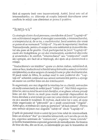 fara sa suporte însa vreo inconvenienta. AstfeIr Jocul este cel al
intermediarilor; cu diferenta ca acestia forteaza dezvoltarea unor
conflicte în relatii care altmL'1teriar putea fi pozitive.
Ca siTategiedintre doua persoane, consideram ca Jocul "Luptati-va"
este echivalentul negativ al strategiei comerciale, a intermediarului,
a interpretului si, de ce nu, a mediatorului. Jocul acestora din urma
ar putea sa se numeasca "Iubiti-va". Nu este în repertoriul Analizei
Tranzactionale, pentru ca.scopul sau este marturisit si deznodalnân-
tui sau pare sa fie pozitiv. Daca participantulla Jocul "Luptati-va/l
cauta sa-i îndeparteze pe cei eloiinterlocutori, seman§nd discordie
si aruncându-i în conflict, "intermediarul" sau "interp-retul" cauta
sa-i apropie, sa-i faca sa se înteleaga, sa-i ajute sa-si construiasca o
relatie.
,
"Traducatorul e un tradator" spune un dicton italian, subliniind ca;
orice ar face, traducatorul schimba totusi întrucâtva sensul cuvintelor
emitatorului, ca sa se asigure ca mesajul îi este pe plac destinatarului.
El joaca rolul de filiTu, în acelasi mod în care jucatorul din "Lup-
tati-va" schimba continutul sau sensul comunicarii pentru a ajunge
sa creeze un conflict între cei doi interloc.utori.
În organizatii, sau mai degraba la interfata lor cu clientii, remarcam
ca multi comercianti de astazi joaca "Iubiti-va"', Nici fideli organiza-
tiilor lor, nici cu totul în serviciul clientilor, ei se gasesc adesea presati
între cei doi. Devin cu mult prea multa usurinta raspunzatori de
buna derulare a unei relatii pe care nici unul diniTecei doi parteneri
nu si-o asuma în totalitate. Ei iTebuie, daca rolul lor o cerc, sa ajute
chiar organizatia sa "patrunda" pe o piata considerata "virgina".
Altfel spus, ei trebuie si',i-iajute pe parteneri" sa faca comert". Pentru
asta trebuie sa joace mai degraba {/Iubiti-va" decât "Luptati-va".
O sefa de personal dinh"-ouzina îsi juca bine rolul de intermediara.
Între un sindicat" dur" si o ierarl-tietehnocrata, ea îi asculta pe cei de
jos, organiza seminare de "comur1Î;:are",organiza "mese rotunde"
si facilita h'ansmiterea expresiei generale de nemultumire. Ea încerca
de bine de rau, din an în an, ca informatiile pe care le transmite a sa
92
 
