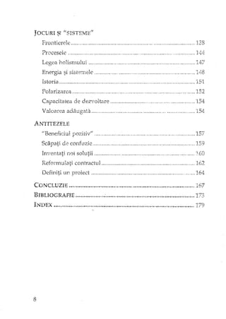 Frontierele , ,138
Procesele , , , , ", 1'1!:I:
Legea holismului 147
Energia si sistemele " 148
IstoxÎa 151
Polarizarea " ".."" " 152
Capacitatea de dezvoltare 154
Valoarea adaugata " ' " 15Ll
ANTITEZELE
"Beneficiul pozitiv" 0 ••••••••••••••• 0 ••••••• " •• 0 •••••••••••• 157
Scapati de confuzie 159
Inventati noi solutii " 160
Reformulati contractul 162
Definiti un proiect 164
CONCI. UZIE ." '"." ..• " ."., .•"" "" "'.', " " •.•.. " ", ". " .. ", " .. "167
13IBLIOGRAFIE , 'o ••• '•• :, •••••• " ••• , •••••••••••••••••••••••• ,.", •••••••••••• 173
8
 