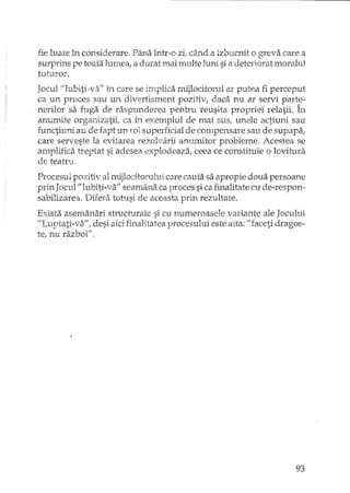 fie luate în considerare. Pâna într··o zi..când a izbucnit o greva care a
surprins pe toata lurnea, a durat mai multe luni si a deteriorat moralul
tuturor.
Jocul "Iubiti"va" în care se implica mijlocitorul ar putea fi perceput
ca un proces sau un divertisment pozitiv, daca nu ar servi parte-
nerilor sa fuga de rasDunderea pentru reusita prop'riei 1'ela1ii. În.> . .t _l.. .;) L. !:'
anumite organizatii ..ca în exemplul de mai SUSI unele actiuni sau
functiuni au de fapt un 1'01 superficial de compensare sau de supapa;,
care serveste la evitarea rezolvd.rii anumitor probleme. Acestea se
amplifica treptat si adesea explodeaza, ceea ce constituie o lovitura
de teatru.
Procesul pozitiv al mijlocitorului care cauta sa apropie doua persoane
prin JoculI/Iubiti-va" seamana ca proces si ca finalitate cu de-respon-
sabilizarea. Difera totusi de aceasta prin rezultate.
Exista asemanari structurale si cu numeroasele variante ale Jocului
"Luptati-va" i desi aici finalitatea procesului este alta: "faceti dragos-
te, nu razboi".
93
 