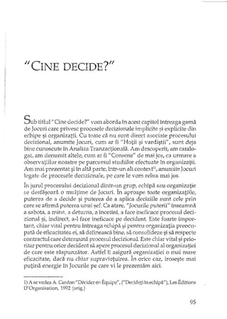 /1 CINE DECIDE?"
Sub titlul "CL'1edecider' vom aborda in acest capitol întreaga gama
de Jocuri care privesc procesele decizionale irrlplicite si explicite din
echipe si organizatii. Cu toate ca nu sunt direct asociate procesului
decizional, anumite Jocuri, cum ar fi "Hotii si vardistii", sunt deja
bine CtU10scuteîn Analiza Tranzactionala. Am descoperit, am catalo-
gat, am denumit altele, cum ar fi "Consens" de mai jos, ca urmare a
observatiilor noastre pe parcursul studiilor efectuate în organizatii.
Am mai prezentat si în alta parte, Într-un alt context1), anumite Jocuri
legate de procesele decizionaIe, pe care le vom relua mai jos.
în jurul procesului decizional dintr-l~n grup, echipa sau organizatie
se desfasoara o multime de Jocuri. In aproape toate organizatiile,
puterea de a decide si puterea de a aplica deciziile sunt cele prin
care se afirma puterea unui sef. Ca atare, "Jocurile puterii" înseamna
a sabota, a mina, a deturna, a încetini, a face ineficace procesul deci ..
zianal si, irldirect, a-l face ineficace pe dccident. Este foarte impor-
tant, chiar vital pentru întreaga echipi:l si pentru organizatia preocu-
pata. de eficacitate a ei, sa defi.neasca bL,c, sa consolideze si sa respecte
contractul care deten;nina procesul decizional. Este chiar vital si prio-
ritar pentru orice decident sa apere procesul decizional al organizatiei
de care este raspunzator. Astfel îi asigura organizatiei o mai mare
eficacitate, daca nu chiar supravietuirea. în orice cazI iroseste mai
putina energie în Jocurile pe care vi le prezentam aici.
1)A se vedea A. Cardon "Decider en Equipe", ("Decideti în echipa"), Les Editions
D'Organisation, 1992 (orig.)
95
 