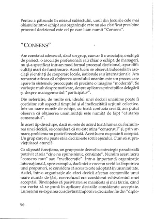 Penh'u a patrunde în miezul subiectului, unul din Jocurile cele mai
obisnuite într-o echipa sau organizatie care nu si-a clarificat prea bine
procesul decizional este cel pe care l-am numit "Consens".
1/ CONSENS"
Am constatat adesea ca, daca un grup, cum ar fi o asociatie, o echipa
de proiect, o asociatie profesionala sau chiar o echipa de manageri,
nu si-a specificat într-un mod formal procesul decizional, apar difi-
cultati mari de functionare. Acest lucru se observa îndeosebi în aso-
ciatii si entitati de cooperare locale, nationale sau internatiorale. Am
remarcat adesea ca obtinerea acordului unanim este un proces care
apare în sistemele preocupate sa prezinte o imagine "moderna". Se
vorbeste mult despre motivare, despre aplicarea principiilor deIegarii
si despre managementul" participativ".
Din nefericire, de multe ori, idealul unei decizii unanime poate fi
costisitor sub aspectul timpului si al ineficacitatii actiunii colective.
Într-un mare numar de echipe, cu toata confuzia creata, am putut
observa ca obtinerea unanimitatii este numita de fapt" cautarea
consensului" .
În acest tip de echipe, daca nu este de acord toata lumea cu formula-
rea unei decizii, se considera ca nu este atins" consensul" si, prin ur-
mare, problema nu poate firezolvata. Acest lucru nu poate fi acceptat.
Un grup care nu poate sa ia decizii este sortit esecului. Cum sa supra-
vietuiasca arunci?
Ca sa poata functiona, un grup poate dezvolta o strategie paradoxala
potrivit careia" cine nu spune nimic, consimte". Nurrtim acest lucru
"consens mut" sau "mediocratie". Într-o importanta organizatie
internationala, spre exemplu, daca nici o voce nu se ridica împotriva
unei propuneri, se considera ca aceasta este adoptata în unanimitate.
Astfel, într-o organizatie ale carei decizii afectau economiile unui
mare numar de tari, non-refuzul era considerat echivalentul unei
acceptari. Bineînteles ca pasivitatea se manifesta si mai târziu, când
era vorba sa se puna în aplicare deciziile considerate acceptate.
Lumea nu se exprima cu adevarat împotriva deciziilor fie din" diplo-
96
 
