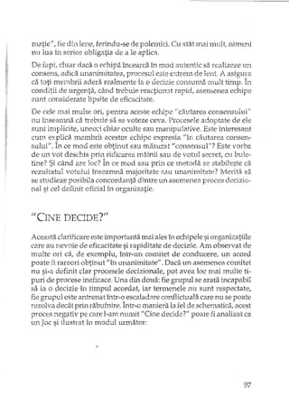 matie", fie din lenei ferindu-se de polemici. Cu atât mai mult! nimeni
nu lua în serios obligatia de a le aplica.
De fapt, chiar daca o echipa încearca în mod autentic sa realizeze un
consens, adica unanimitate a, procesul este extrem de lent A asigura
ca toti membrii adera realmente la o decizie consuma nmlt timp,
conditii de urgenta, când trebuie reactio113t rapid, asemenea echipe
sunt considerate lipsite de eficacitate,
De cele 111aimulte ori, pentru aceste echipe li cautarea consensului"
nu înseamna ca trebuie sa se voteze ceva. Procesele adoptate de ele
sunt implicite, uneori chiar oculte sau manipulative. Este interesant
cum explica lllembrii acestor echipe expresia /lîn ca.utarea consen-
sului". In ce mod este obtinut sau masurat "consensul"? Este vorba
de un vot deschis prin ridicarea mâinii sau de votul secret, cu bule-
tine? Si când are loc? În ce mod sau prin ce metoda se stabileste ca
rezultatul votului înseamna majoritate sau unanimitate? Merita sa
se studieze posibila concordanta dintre un asemenea proces decizi o··
nal si cel definit dicial în organizatie.
/lCY"T T""" nE. '-'Tl)Y-'?".11)1:, v .cLH 1j.
Aceasta clarificare este importanta mai ales în echipele si Ol'ganizatiile
care au nevoie de eficacitate si rapiditate de decizie. Am observat de
multe ori ca, de exemplu, într-un comitet de conducerel un acord
poate fi rareOl'i obtinut "în unanimitate". Daca un asemenea comitet
nu si-a definit clar procesele dedzionale, pot avea loc mai multe ti-
puri de procese ineficace. Una din doua: fie gTupul se arata incapabil
sa ia o decizie în timpul acordat, iar termenele nu sunt respecta te,
fie grupul este antrenatÎ1Ltr-o escaladare conflictuala care nu se poate
rezal va decât prin rabufnire. Într-o maniera la fel de schematica, acest
proces negativ pe care l-arn numit 1/ Cine decide?" poate fi analizat ca
un Joc si ilush'at în modul urmator:
97
 