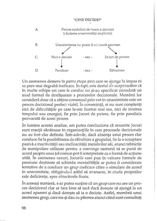 A.
B.
c.
"CINE DECIDE?"
Proces nedefinit de luare a deciziei
(cautarea unanimitatii impiicite)
Unanimitatea nu poate fi ot:;inuta spontan
;// ~
Nici o decizie - sau - Jocuri de putere
1 l
D. Paralizie - sau- Rabufnire
Un asemenea demers în patru etape prin care se ajunge la impas ni
se pare mai debrrabaineficace. În fapt, este destul de surprinzator ca
în multe echipe cei care le conduc nu si-au specificat niciodata un
mod formal de desfasurare a proceselor decizionale. Membrii lor
considera doar ca a obtine consensul prin votm unanimitate este un
proces decizional perfect viabil. în consecinta, ei nu sunt constienti
nici de dificultatile pe care le-am ilustrat mai sus, nici de irosirea
timpului sau energiei, fie prin Jocuri de putere, fie prin paralizia
provocata de acest proces.
În lumina acestei analize, am putea concluziona ca anumite Jocuri
sunt reactii sanatoase în organizatiile în care procesele decizionale
nu au fost dar definite. Într-adevar, daca absenta unui proces clar
conduce fie la posibilitatea de rabufnire a grupului, fie la o acceptare
pasiva a inactivitatii sau ineficacitatii membrilor sai, atunci tehnicile
de manipulare utilizate pentru a convinge oamenii sa se puna de
acord ~supra unui tel comun pot fi interpretate ca o forma de actiune
utila. In asemenea cazuri, Jocurile care pun în valoare formele de
presiune destinate sa schimbe mentalitatile ar putea fi considerate
tentative de a conduce un grup ineficace catre o simulare de acord
în unanimitate, obligându-l astfel sa avanseze, în ciuda propriilor
sale deficiente, spre obiectivele fixate.
În aceeasi maniera, s-ar putea sustine ca un grup care nu are un pro-
ces decizional clar ar face bine sa taca daca doreste sa ajunga la un
acord aparent si daca doreste sa ia o decizie. Astfel, membrii unui
asemenea grup, care nu-si dau cu parerea atunci când sunt consultati
98
 