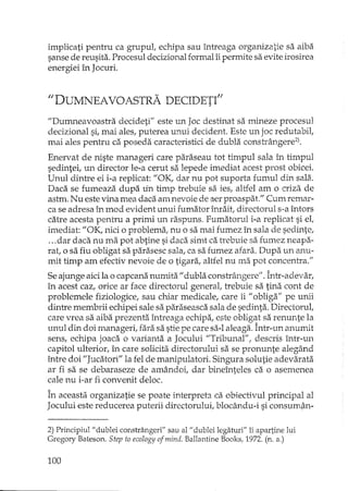 implicati pentru ca grupuL echipa sau întreaga organiza.tie sa aiba
sanse de reusita. Procesul decizional formal îi permite sa evite irosirea
energiei în Jocuri.
"DUMNEAVOASTRA DECIDETI"
"Dumneavoastra decideti" este un Joc destinat sa mineze procesul
decizional si, mai ales, puterea unui decident. Este un joc redutabil,
mai ales pentru ca poseda caracteristici de dubla constrângere2).
Enervat de niste manageri care paraseau tot timpul sala Îl, timpul
sedintei, un director le-a cerut sa lepede imediat acest prost obicei.
Unul dintre ei i-a replicat: "OK, dar nu pot suporta fumul din sala.
Daca se fumeaza dupa lin timp trebuie sa ies, altfel am o criza de
astm. Nu este vina mea daca am nevoie de :lerproaspat." Cum remar-
ca se adresa în mod evident unui fumator înrait, directorul s-a întors
catre acesta pentru a primi un raspuns. Fumatorul i-a replicat si el,
imediat: "OK, nici o problema, nu o sa mai fumez în sala de sedinte,
...dar daca nu ma pot abtine si daca simt ca trebuie sa fumez neapa-
rat, o sa fiu obligat sa parasesc sala, ca sa fumez afara. Dupa un anu-
mit timp am efectiv nevoie de o tigara, altfel nu ma pot concentra."
Seajunge aicila o capcana numit~i"dubla constrângere". Într-adevar,
în acest caz, orice ar face directorul general, trebuie sa tina cont de
problemele fiziologice, sau chiar medicale, care îi "obliga" pe unii
dintre membrii echipei sale sa paraseasca sala de sedinta. Directorul,
care vrea sa aiba prezenta întreaga echipa, este obligat sa renunte la
unul din doi manageri, fara sa stie pe care sa-Ialeaga. Într-un anumit
sens, echipa joaca o varianta a Jocului "Tribunal", descris într-un
capitol ulterior, în care solicita directorului sa se pronunte alegând
între doi "Jucatori" la fel de manipulatori. Singura solutie adevarata
ar fi sa se debaraseze de amândoi, dar bineînteles ca o asemenea
cale nu i-ar fi convenit deloc.
În aceasta organizatie se poate interpreta ca obiectivul principal al
Jocului este reducerea puterii directorului, blocându-i si consum,ân-
2) Principiul" dublei constrângeri" sau al" dublei legaturi" îi apartine lui
Gregory Bateson. Step ta ecology ofmind. Ballantine Books, 1972. (n. a.)
100
 