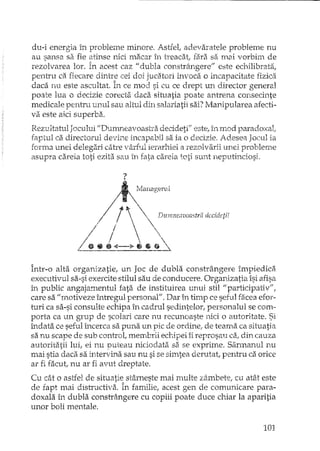 du-i energia in probleme minore. Astfel, adevaratele probleme nu
au sansa sa fie atinse nici macar în treacat; fara sa mai vorbim de
rezolvarea lor. În acest caz" dubla constrângere" este echilibrata,
pentru ca fiecare dintr;:: cei doi jucatori invoca o incapacitate fjzica
daca JiU este ascrJltat. In ce mod si cu ce drept un director general
poate lua o decizie corecta daca situatia poate antrena consecinte
medicale penhTl unul sau altul din salariatii sai? Manipularea afecti-
va este aici superba.
Rezultatul Jocului "Dumneavoastra decideti" este, în mod paradoxal;
faptul ca directorul devine incapabil sa ia o decizie. Adesea Jocul ia
forma unei delegari catre vârful ierarhiei a rezolvarii unei probleme
asupra careia toti eâta sau in fata careia toti sunt neputinciosi.
?
~VIallagerUl
/.,t~ V"""
/  ,Dumnwvuastr,; IÂfCIW?.tl!
/ .  / I  
/ I  
/ f  
!' tHI ~ <--'" Il 6 • ~
Într-o alta organizatie, un Joc de dubla constrângere împiedicii
executivul sa-si exercite stilul sau de conducere. Organizatia îsi afisa
în public angajalnentul fata de instituirea unui stil "participativ",
care sa ff motiveze întregul personal". Dar în timp ce seful facea efor-
turi ca sa-si consulte echipa în cadrul sedintelor, personalul se com·-
porta ca un grup de scolari care nu recunoaste Hici o autoritate. Si
îndata ce seful încerca sa puna un pic de ordinei de teama ca situatia
sa nu scape de sub control, membrii echipei îi reprosau ca! din cauza
autoritatii lui, ei nu puteau niciodata sa. se exprime. Sarmanul nu
mai stia daca sa ll1tervba sau nu si se simtea derutat, pentru ca orice
ar fi facut nu ar fi avut dreptate.
Cu cât o astfel de situatie stâmeste mai multe zâmbetel cu atât este
de fapt mai distructiva. În familie, acest gen de comunicare para-
doxala în dubla constrângere cu copiii poate duce chiar Ia aparitia
unor boli mentale.
101
 