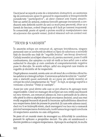 L
Daca Jocul se repeta si este de o intensitate distructiva, un asemenea
tip de comunicare apare în general h'l organizatiile si întreprinderile
considerate "particinative", al caror context este foarte atractiv.
Într-un astfel de an~raj, puterea formala aproape inexistenta a con-
ducerii este definita curent de unii ca mult prea prezenta, cbiar ca o
forma de fascism, având drept scop sa îi faca pe oameni inoperanti.
În consecinta, poate sa apara o putere oculta si manipulatoare care
sa actioneze din spatele scenei, tinând sistemul sub un control real.
"HOTII SI VARDISTII"_.:. ~
În anumite echipe am remarcat ca, aproape întotdeauna, singura
persoana care se confrunta de obicei cu lipsa de adeziune a celorlalti
fata de deciziile sau fata de "regulile Jocului" era însusi directorul.
Ceilalti rnembri ai echipei observau ca,pentru moment, poate fi utila
cOlh+runtarea,dar asteptau cu totii sa vada ce face seful care a adus
subiectul în discutie si cum combate el comportamentele negative
puse în discutie. În aceste echipe, seful era singurul care insista ca
regulile si deciziile sa fie respectate.
Dupa parerea noastra, acesta este un alt mod de a subwina eficacita-
tea sefului si aîntregii echipe. Cantonarea sefului h'l rolul de "vardist"
este o metoda quasi automata de a-i pune pe ceilalti membri ai
echipei în rolul complementar de "boti"~În fapt, se ajunge rapid la o
versiune a Jocului "Hotii si vardistii".
Acest joc este unul dintre cele care se pot observa în aproape toate
organizatiile. Când un manager da echipei un nou ordin sau fixeaza
un nou termen, am remarcat adesea ca, într-o perioada de la câteva
zile pâna la câteva saptamâni dupa anuntarea deciziei, unul sau mai
multi angajati încearca sa puna la încercare aplicabilitatea directivei
sau respectarea datei de punere în practica. Sicum este adesea cazul,
daca nu li se întâmpla nimic, daca managerul nu face nici o remarca
privind nerespectarea deciziei sale, toata lumea trage rapid concluzia
ca respectarea acesteia nu este obligatorie.
Se pare ca un numar mare de manageri au dificultati în urmarirea
punerii în aplicare a propriilor decizii. Nu stiu sa urmareasca o
decizie pentru a-i asigura respectarea. Aproape în acelasi fet în multe
102
 