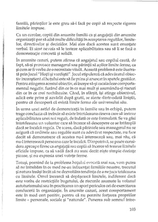 familii, parintilor le este greu sa-i faca pe copii sa respecte riguros
limitele impuse.
Ca un corolar, copiii din anumite familii ca si angajatii din anumite
organizatii par sa aiba multe dificultati în acceptarea regulilor, limite-
lor, directivelor si deciziilor. Mai ales daca acestea sunt enuntare
verbal. Ei simt nevoia sa le testeze aplicabilitatea sau sa li se faca o
demonstratie concreta si solida.
În anumite cazuri, putem afirma ca angajatul sau copilul cauta, de
fapt, sa-si provoace mana gerul sau parintii sa aplice limite ferme, ca
sicum ar fivorba de o necesitate vitala. Aceasta problema este ilustra-
ta prin Jocul ilHotii sivardistii" _Jocul stipuleaza ca adevaratul obiec-
tiv inconstient al hotului este sa fiepri'1s si aruncat în spatele gratiilor.
Pentru atiI1.gereaacestui obiectiv,elîncepe sa-siescaiadeze comporta-
mentul negativ. furând db ce în ce mai mult si asumându-si riscuri
din ce în ce mai nechibzuite. Când, în sfârsit, îsi atinge obiectivul,
adica este prins si azvârlit dupa gratii, se simte dinte-odata linistit,
pentru ca descopera ca exista limite ferme ale universului sau.
În urma unei astfel de demonstratii în familie sau în echipa, putem
trage concluzia ca trebuie sa existe întotdeauna cineva care sa testez;.;;
aplicabilitatea unei noi reguli, de îndata ce este formulata. Se va gasi
intotdeauna un voluntar care sa încerce sa descopere ce se întâmpla
daca se încalca regula. De aceea, daca parintele sau managerul nu se
asigl1xaca ordinele sau reg-ulilesunt cu adevarat respecta te, nu face
decât sa demonsh"eze ca acestea nu-l intereseaza sau" mai rau, ca
nu-l L.'ltereseazapersoana care le încalca. Dirnpot:riva, se poate consi-
dera aproape firesc ca angajatii sau copiii sa încerce sa testeze lhnitele
oficiale hnpuse, ca sa vada daca nu sunt decât niste simple dorinte
pioase, si nu expresia unei vointe ferme.
Totusi, pornind de la problema hotului evocata mai sus, vom putea
sa ne întrebam în ce mod ne-au influentat familiile noastre, trecutul
sinatura însasi încât sa ne dezvoltam tendinta de a ne juca totdeauna
cu limitele. Omul încearca sa depaseasca limitele, indiferent daca
este vorba de restrictiile bugetului, de riscurile asumate la volanul
autoturismului sau în practicarea un sport periculos ori de exercitarea
conducerii în organizatie. În anumite cazuri, acest comportament
este în mod cert pozitiv, pentru ca nu permite fortarea propriilor
limite - personale, sociale si "naturale". Punerea sub semnul între-
103
 