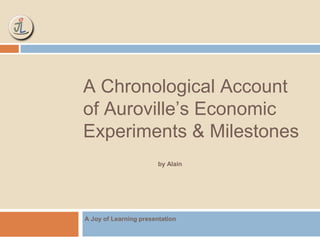 A Chronological Account 
of Auroville’s Economic 
Experiments & Milestones 
by Alain 
A Joy of Learning presentation 
 