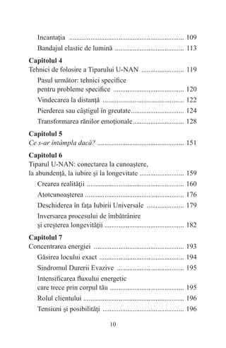10
Incantaţia .................................................................. 109
Bandajul elastic de lumină ........................................ 113
Capitolul 4
Tehnici de folosire a Tiparului U-NAN ......................... 119
Pasul următor: tehnici specifice
pentru probleme specifice ......................................... 120
Vindecarea la distanţă ............................................... 122
Pierderea sau câştigul în greutate............................... 124
Transformarea rănilor emoţionale.............................. 128
Capitolul 5
Ce s-ar întâmpla dacă? .
................................................. 151
Capitolul 6
Tiparul U-NAN: conectarea la cunoaştere,
la abundenţă, la iubire şi la longevitate .
......................... 159
Crearea realităţii ........................................................ 160
Atotcunoaşterea .
........................................................ 176
Deschiderea în faţa Iubirii Universale ...................... 179
Inversarea procesului de îmbătrânire
şi creşterea longevităţii ............................................. 182
Capitolul 7
Concentrarea energiei .................................................... 193
Găsirea locului exact ................................................. 194
Sindromul Durerii Evazive ....................................... 195
Intensificarea fluxului energetic
care trece prin corpul tău .
.......................................... 195
Rolul clientului .
......................................................... 196
Tensiuni şi posibilităţi ............................................... 196
 