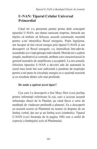101
Tiparul U-NAN şi Bandajul Elastic de Lumină
U-NAN: Tiparul Celular Universal
Primordial
Când mi s-a prezentat pentru prima dată conceptul
tiparului U-NAN, am rămas oarecum surprins, întrucât am
înţeles că trebuie să folosesc această construcţie mentală
pentru a-mi intensifica fluxul energetic. Puţin îngrijorat,
am început să îmi circul energia prin tiparul U-NAN şi am
descoperit că fluxul energetic s-a intensificat într-adevăr,
asumându-şioviaţăaproapeindividuală.Metodamis-apărut
simplă, meditativă şi centrată, atribute care caracterizează în
general metodele de amplificare a acceptării. La ora actuală,
folosirea tiparului U-NAN a devenit atât de automată în
cazul meu încât îmi este suficientă o jumătate de respiraţie
pentru a-mi pune în circulaţie energia cu o uşurinţă maximă
şi cu rezultate dintre cele mai profunde.
De unde a apărut acest tipar?
Cea care l-a descoperit a fost Mary Derr (vezi prefaţa
pentru informaţii referitoare la ea), care a accesat această
informaţie direct de la Pământ, pe când făcea o serie de
meditaţii de vindecare profundă a planetei. Ea a descoperit
cu această ocazie că Pământul nu numai că dispune de un
limbaj verbal, dar are şi un limbaj scris (simbolic). Tiparul
U-NAN (vezi ilustraţia de la pagina 100) este o astfel de
expresie a limbajului scris al Pământului.
 