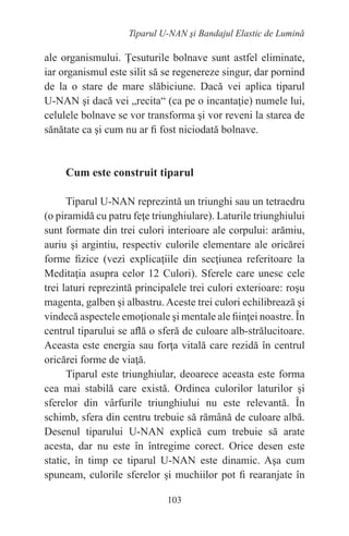 103
Tiparul U-NAN şi Bandajul Elastic de Lumină
ale organismului. Ţesuturile bolnave sunt astfel eliminate,
iar organismul este silit să se regenereze singur, dar pornind
de la o stare de mare slăbiciune. Dacă vei aplica tiparul
U-NAN şi dacă vei „recita“ (ca pe o incantaţie) numele lui,
celulele bolnave se vor transforma şi vor reveni la starea de
sănătate ca şi cum nu ar fi fost niciodată bolnave.
Cum este construit tiparul
Tiparul U-NAN reprezintă un triunghi sau un tetraedru
(o piramidă cu patru feţe triunghiulare). Laturile triunghiului
sunt formate din trei culori interioare ale corpului: arămiu,
auriu şi argintiu, respectiv culorile elementare ale oricărei
forme fizice (vezi explicaţiile din secţiunea referitoare la
Meditaţia asupra celor 12 Culori). Sferele care unesc cele
trei laturi reprezintă principalele trei culori exterioare: roşu
magenta, galben şi albastru. Aceste trei culori echilibrează şi
vindecă aspectele emoţionale şi mentale ale fiinţei noastre. În
centrul tiparului se află o sferă de culoare alb-strălucitoare.
Aceasta este energia sau forţa vitală care rezidă în centrul
oricărei forme de viaţă.
Tiparul este triunghiular, deoarece aceasta este forma
cea mai stabilă care există. Ordinea culorilor laturilor şi
sferelor din vârfurile triunghiului nu este relevantă. În
schimb, sfera din centru trebuie să rămână de culoare albă.
Desenul tiparului U-NAN explică cum trebuie să arate
acesta, dar nu este în întregime corect. Orice desen este
static, în timp ce tiparul U-NAN este dinamic. Aşa cum
spuneam, culorile sferelor şi muchiilor pot fi rearanjate în
 