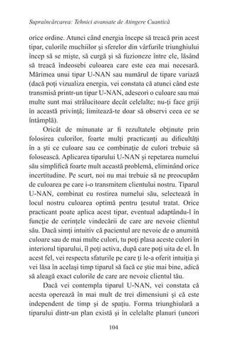 104
Supraîncărcarea: Tehnici avansate de Atingere Cuantică
orice ordine. Atunci când energia începe să treacă prin acest
tipar, culorile muchiilor şi sferelor din vârfurile triunghiului
încep să se mişte, să curgă şi să fuzioneze între ele, lăsând
să treacă îndeosebi culoarea care este cea mai necesară.
Mărimea unui tipar U-NAN sau numărul de tipare variază
(dacă poţi vizualiza energia, vei constata că atunci când este
transmisă printr-un tipar U-NAN, adeseori o culoare sau mai
multe sunt mai strălucitoare decât celelalte; nu-ţi face griji
în această privinţă; limitează-te doar să observi ceea ce se
întâmplă).
Oricât de minunate ar fi rezultatele obţinute prin
folosirea culorilor, foarte mulţi practicanţi au dificultăţi
în a şti ce culoare sau ce combinaţie de culori trebuie să
folosească. Aplicarea tiparului U-NAN şi repetarea numelui
său simplifică foarte mult această problemă, eliminând orice
incertitudine. Pe scurt, noi nu mai trebuie să ne preocupăm
de culoarea pe care i-o transmitem clientului nostru. Tiparul
U-NAN, combinat cu rostirea numelui său, selectează în
locul nostru culoarea optimă pentru ţesutul tratat. Orice
practicant poate aplica acest tipar, eventual adaptându-l în
funcţie de cerinţele vindecării de care are nevoie clientul
său. Dacă simţi intuitiv că pacientul are nevoie de o anumită
culoare sau de mai multe culori, tu poţi plasa aceste culori în
interiorul tiparului, îl poţi activa, după care poţi uita de el. În
acest fel, vei respecta sfaturile pe care ţi le-a oferit intuiţia şi
vei lăsa în acelaşi timp tiparul să facă ce ştie mai bine, adică
să aleagă exact culorile de care are nevoie clientul tău.
Dacă vei contempla tiparul U-NAN, vei constata că
acesta operează în mai mult de trei dimensiuni şi că este
independent de timp şi de spaţiu. Forma triunghiulară a
tiparului dintr-un plan există şi în celelalte planuri (uneori
 