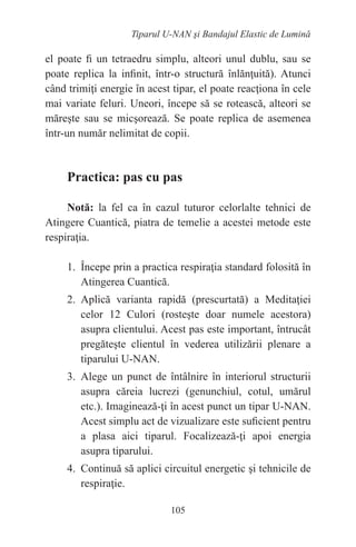 105
Tiparul U-NAN şi Bandajul Elastic de Lumină
el poate fi un tetraedru simplu, alteori unul dublu, sau se
poate replica la infinit, într-o structură înlănţuită). Atunci
când trimiţi energie în acest tipar, el poate reacţiona în cele
mai variate feluri. Uneori, începe să se rotească, alteori se
măreşte sau se micşorează. Se poate replica de asemenea
într-un număr nelimitat de copii.
Practica: pas cu pas
Notă: la fel ca în cazul tuturor celorlalte tehnici de
Atingere Cuantică, piatra de temelie a acestei metode este
respiraţia.
1. Începe prin a practica respiraţia standard folosită în
Atingerea Cuantică.
2. Aplică varianta rapidă (prescurtată) a Meditaţiei
celor 12 Culori (rosteşte doar numele acestora)
asupra clientului. Acest pas este important, întrucât
pregăteşte clientul în vederea utilizării plenare a
tiparului U-NAN.
3. Alege un punct de întâlnire în interiorul structurii
asupra căreia lucrezi (genunchiul, cotul, umărul
etc.). Imaginează-ţi în acest punct un tipar U-NAN.
Acest simplu act de vizualizare este suficient pentru
a plasa aici tiparul. Focalizează-ţi apoi energia
asupra tiparului.
4. Continuă să aplici circuitul energetic şi tehnicile de
respiraţie.
 
