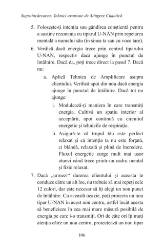 106
Supraîncărcarea: Tehnici avansate de Atingere Cuantică
5. Foloseşte-ţi intenţia sau gândirea conştientă pentru
a susţine rezonanţa cu tiparul U-NAN prin repetarea
mentală a numelui său (în sinea ta sau cu voce tare).
6. Verifică dacă energia trece prin centrul tiparului
U-NAN, respectiv dacă ajunge în punctul de
întâlnire. Dacă da, poţi trece direct la pasul 7. Dacă
nu:
a. Aplică Tehnica de Amplificare asupra
clientului. Verifică apoi din nou dacă energia
ajunge în punctul de întâlnire. Dacă tot nu
ajunge:
i. Modulează-ţi maniera în care transmiţi
energia. Cultivă un spaţiu interior al
acceptării, apoi continuă cu circuitul
energetic şi tehnicile de respiraţie.
ii. Asigură-te că trupul tău este perfect
relaxat şi că intenţia ta nu este forţată,
ci blândă, relaxată şi plină de încredere.
Fluxul energetic curge mult mai uşor
atunci când trece printr-un cadru mental
şi fizic relaxat.
7. Dacă „urmezi“ durerea clientului şi aceasta te
conduce către un alt loc, nu trebuie să mai repeţi cele
12 culori, dar este necesar să îţi alegi un nou punct
de întâlnire. Cu această ocazie, poţi proiecta un nou
tipar U-NAN în acest nou centru, astfel încât acesta
să beneficieze în cea mai mare măsură posibilă de
energia pe care i-o transmiţi. Ori de câte ori îţi muţi
atenţia către un nou centru, proiectează un nou tipar
 