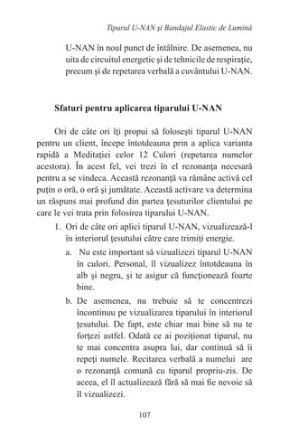 107
Tiparul U-NAN şi Bandajul Elastic de Lumină
U-NAN în noul punct de întâlnire. De asemenea, nu
uita de circuitul energetic şi de tehnicile de respiraţie,
precum şi de repetarea verbală a cuvântului U-NAN.
Sfaturi pentru aplicarea tiparului U-NAN
Ori de câte ori îţi propui să foloseşti tiparul U-NAN
pentru un client, începe întotdeauna prin a aplica varianta
rapidă a Meditaţiei celor 12 Culori (repetarea numelor
acestora). În acest fel, vei trezi în el rezonanţa necesară
pentru a se vindeca. Această rezonanţă va rămâne activă cel
puţin o oră, o oră şi jumătate. Această activare va determina
un răspuns mai profund din partea ţesuturilor clientului pe
care le vei trata prin folosirea tiparului U-NAN.
1. Ori de câte ori aplici tiparul U-NAN, vizualizează-l
în interiorul ţesutului către care trimiţi energie.
a. Nu este important să vizualizezi tiparul U-NAN
în culori. Personal, îl vizualizez întotdeauna în
alb şi negru, şi te asigur că funcţionează foarte
bine.
b. De asemenea, nu trebuie să te concentrezi
încontinuu pe vizualizarea tiparului în interiorul
ţesutului. De fapt, este chiar mai bine să nu te
forţezi astfel. Odată ce ai poziţionat tiparul, nu
te mai concentra asupra lui, dar continuă să îi
repeţi numele. Recitarea verbală a numelui are
o rezonanţă comună cu tiparul propriu-zis. De
aceea, el îl actualizează fără să mai fie nevoie să
îl vizualizezi.
 
