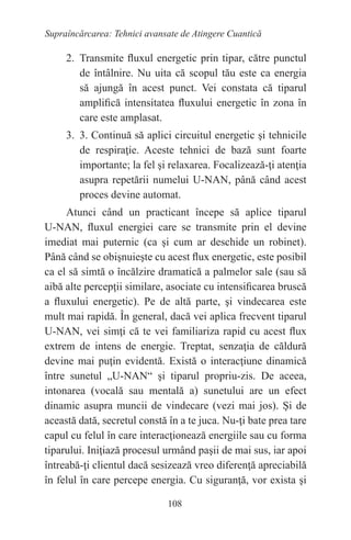 108
Supraîncărcarea: Tehnici avansate de Atingere Cuantică
2. Transmite fluxul energetic prin tipar, către punctul
de întâlnire. Nu uita că scopul tău este ca energia
să ajungă în acest punct. Vei constata că tiparul
amplifică intensitatea fluxului energetic în zona în
care este amplasat.
3. 3. Continuă să aplici circuitul energetic şi tehnicile
de respiraţie. Aceste tehnici de bază sunt foarte
importante; la fel şi relaxarea. Focalizează-ţi atenţia
asupra repetării numelui U-NAN, până când acest
proces devine automat.
Atunci când un practicant începe să aplice tiparul
U-NAN, fluxul energiei care se transmite prin el devine
imediat mai puternic (ca şi cum ar deschide un robinet).
Până când se obişnuieşte cu acest flux energetic, este posibil
ca el să simtă o încălzire dramatică a palmelor sale (sau să
aibă alte percepţii similare, asociate cu intensificarea bruscă
a fluxului energetic). Pe de altă parte, şi vindecarea este
mult mai rapidă. În general, dacă vei aplica frecvent tiparul
U-NAN, vei simţi că te vei familiariza rapid cu acest flux
extrem de intens de energie. Treptat, senzaţia de căldură
devine mai puţin evidentă. Există o interacţiune dinamică
între sunetul „U-NAN“ şi tiparul propriu-zis. De aceea,
intonarea (vocală sau mentală a) sunetului are un efect
dinamic asupra muncii de vindecare (vezi mai jos). Şi de
această dată, secretul constă în a te juca. Nu-ţi bate prea tare
capul cu felul în care interacţionează energiile sau cu forma
tiparului. Iniţiază procesul urmând paşii de mai sus, iar apoi
întreabă-ţi clientul dacă sesizează vreo diferenţă apreciabilă
în felul în care percepe energia. Cu siguranţă, vor exista şi
 