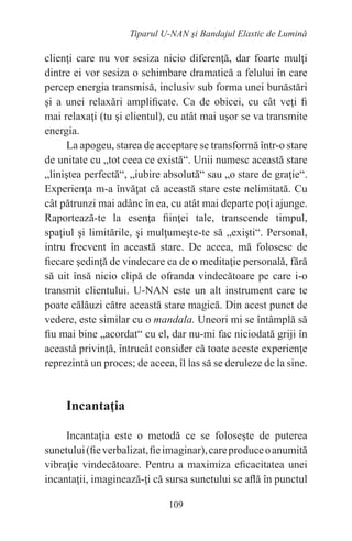 109
Tiparul U-NAN şi Bandajul Elastic de Lumină
clienţi care nu vor sesiza nicio diferenţă, dar foarte mulţi
dintre ei vor sesiza o schimbare dramatică a felului în care
percep energia transmisă, inclusiv sub forma unei bunăstări
şi a unei relaxări amplificate. Ca de obicei, cu cât veţi fi
mai relaxaţi (tu şi clientul), cu atât mai uşor se va transmite
energia.
La apogeu, starea de acceptare se transformă într-o stare
de unitate cu „tot ceea ce există“. Unii numesc această stare
„liniştea perfectă“, „iubire absolută“ sau „o stare de graţie“.
Experienţa m-a învăţat că această stare este nelimitată. Cu
cât pătrunzi mai adânc în ea, cu atât mai departe poţi ajunge.
Raportează-te la esenţa fiinţei tale, transcende timpul,
spaţiul şi limitările, şi mulţumeşte-te să „exişti“. Personal,
intru frecvent în această stare. De aceea, mă folosesc de
fiecare şedinţă de vindecare ca de o meditaţie personală, fără
să uit însă nicio clipă de ofranda vindecătoare pe care i-o
transmit clientului. U-NAN este un alt instrument care te
poate călăuzi către această stare magică. Din acest punct de
vedere, este similar cu o mandala. Uneori mi se întâmplă să
fiu mai bine „acordat“ cu el, dar nu-mi fac niciodată griji în
această privinţă, întrucât consider că toate aceste experienţe
reprezintă un proces; de aceea, îl las să se deruleze de la sine.
Incantaţia
Incantaţia este o metodă ce se foloseşte de puterea
sunetului(fieverbalizat,fieimaginar),careproduceoanumită
vibraţie vindecătoare. Pentru a maximiza eficacitatea unei
incantaţii, imaginează-ţi că sursa sunetului se află în punctul
 